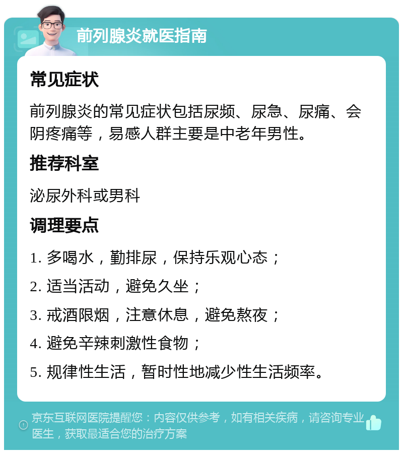 前列腺炎就医指南 常见症状 前列腺炎的常见症状包括尿频、尿急、尿痛、会阴疼痛等，易感人群主要是中老年男性。 推荐科室 泌尿外科或男科 调理要点 1. 多喝水，勤排尿，保持乐观心态； 2. 适当活动，避免久坐； 3. 戒酒限烟，注意休息，避免熬夜； 4. 避免辛辣刺激性食物； 5. 规律性生活，暂时性地减少性生活频率。