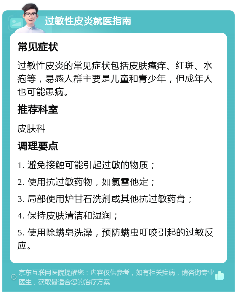 过敏性皮炎就医指南 常见症状 过敏性皮炎的常见症状包括皮肤瘙痒、红斑、水疱等，易感人群主要是儿童和青少年，但成年人也可能患病。 推荐科室 皮肤科 调理要点 1. 避免接触可能引起过敏的物质； 2. 使用抗过敏药物，如氯雷他定； 3. 局部使用炉甘石洗剂或其他抗过敏药膏； 4. 保持皮肤清洁和湿润； 5. 使用除螨皂洗澡，预防螨虫叮咬引起的过敏反应。