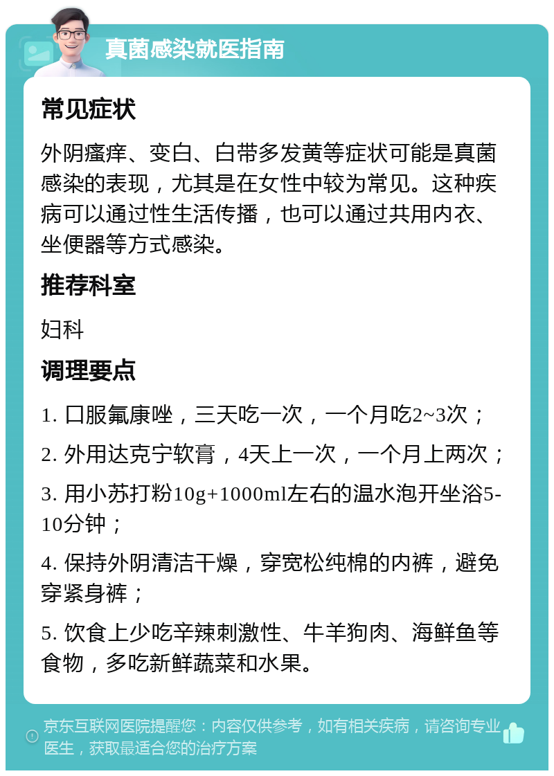 真菌感染就医指南 常见症状 外阴瘙痒、变白、白带多发黄等症状可能是真菌感染的表现，尤其是在女性中较为常见。这种疾病可以通过性生活传播，也可以通过共用内衣、坐便器等方式感染。 推荐科室 妇科 调理要点 1. 口服氟康唑，三天吃一次，一个月吃2~3次； 2. 外用达克宁软膏，4天上一次，一个月上两次； 3. 用小苏打粉10g+1000ml左右的温水泡开坐浴5-10分钟； 4. 保持外阴清洁干燥，穿宽松纯棉的内裤，避免穿紧身裤； 5. 饮食上少吃辛辣刺激性、牛羊狗肉、海鲜鱼等食物，多吃新鲜蔬菜和水果。