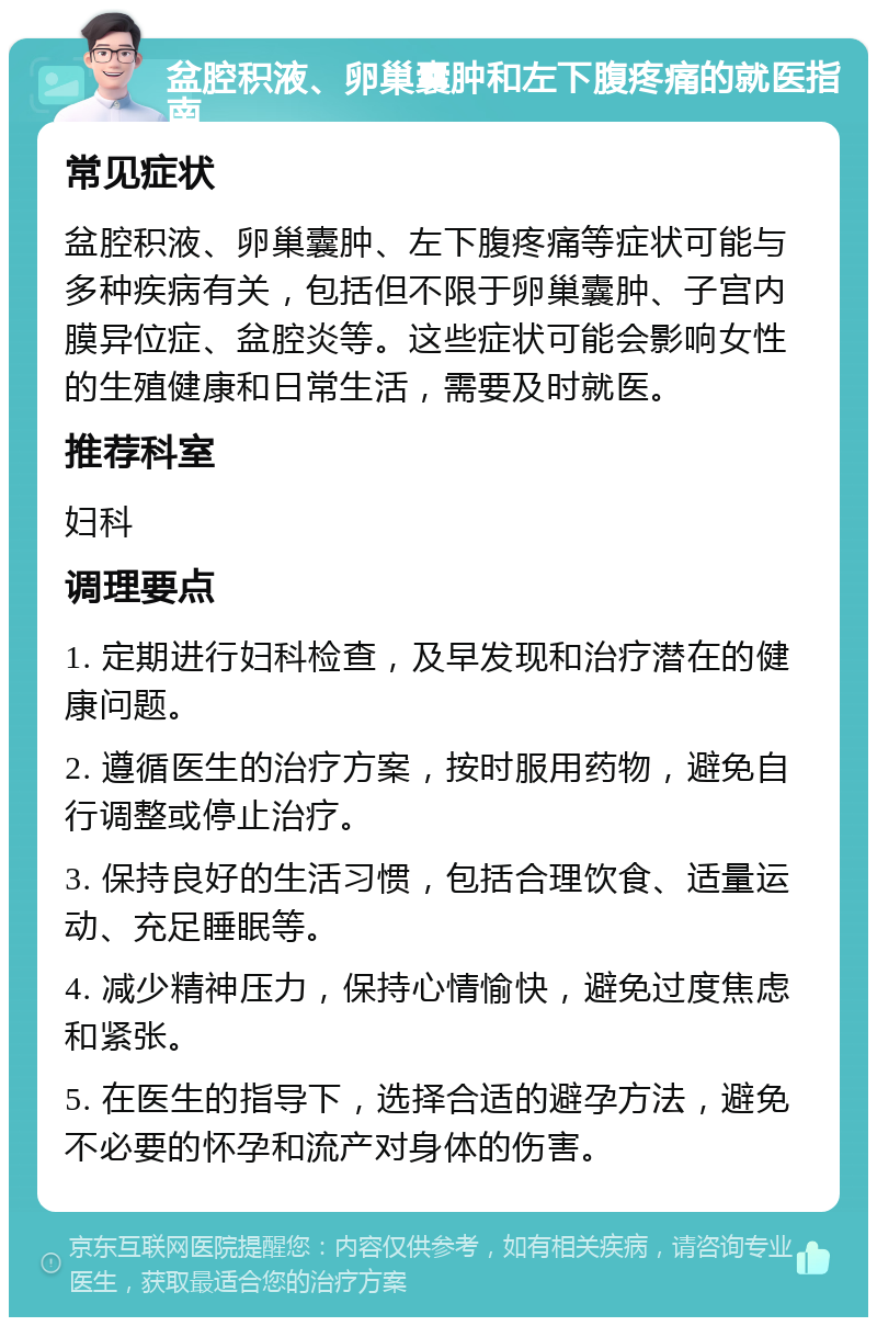 盆腔积液、卵巢囊肿和左下腹疼痛的就医指南 常见症状 盆腔积液、卵巢囊肿、左下腹疼痛等症状可能与多种疾病有关，包括但不限于卵巢囊肿、子宫内膜异位症、盆腔炎等。这些症状可能会影响女性的生殖健康和日常生活，需要及时就医。 推荐科室 妇科 调理要点 1. 定期进行妇科检查，及早发现和治疗潜在的健康问题。 2. 遵循医生的治疗方案，按时服用药物，避免自行调整或停止治疗。 3. 保持良好的生活习惯，包括合理饮食、适量运动、充足睡眠等。 4. 减少精神压力，保持心情愉快，避免过度焦虑和紧张。 5. 在医生的指导下，选择合适的避孕方法，避免不必要的怀孕和流产对身体的伤害。