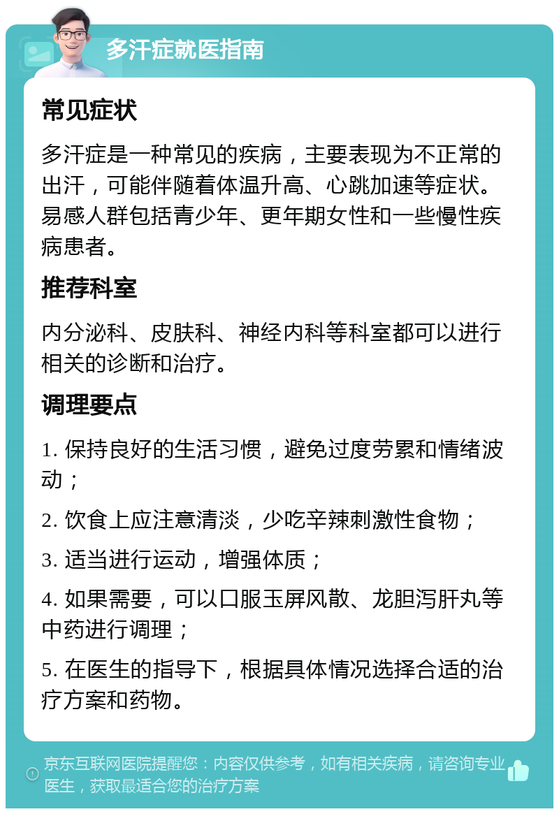 多汗症就医指南 常见症状 多汗症是一种常见的疾病，主要表现为不正常的出汗，可能伴随着体温升高、心跳加速等症状。易感人群包括青少年、更年期女性和一些慢性疾病患者。 推荐科室 内分泌科、皮肤科、神经内科等科室都可以进行相关的诊断和治疗。 调理要点 1. 保持良好的生活习惯，避免过度劳累和情绪波动； 2. 饮食上应注意清淡，少吃辛辣刺激性食物； 3. 适当进行运动，增强体质； 4. 如果需要，可以口服玉屏风散、龙胆泻肝丸等中药进行调理； 5. 在医生的指导下，根据具体情况选择合适的治疗方案和药物。