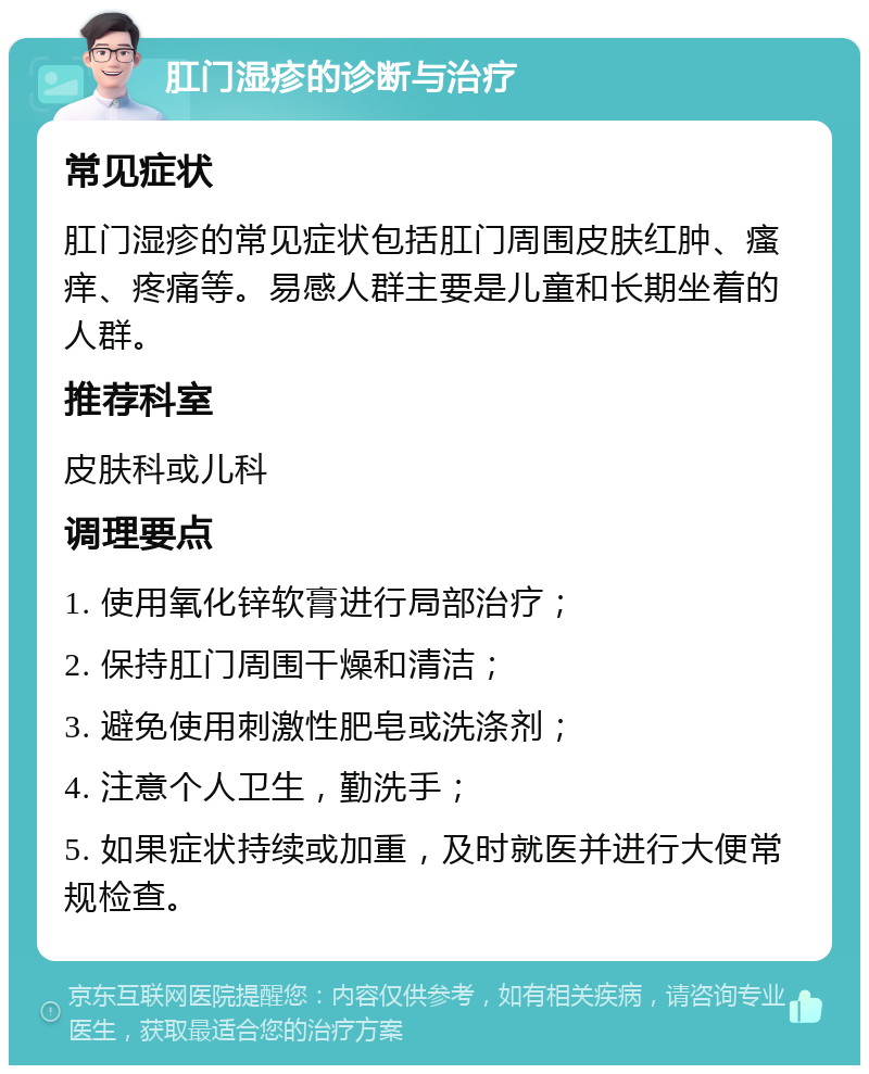 肛门湿疹的诊断与治疗 常见症状 肛门湿疹的常见症状包括肛门周围皮肤红肿、瘙痒、疼痛等。易感人群主要是儿童和长期坐着的人群。 推荐科室 皮肤科或儿科 调理要点 1. 使用氧化锌软膏进行局部治疗； 2. 保持肛门周围干燥和清洁； 3. 避免使用刺激性肥皂或洗涤剂； 4. 注意个人卫生，勤洗手； 5. 如果症状持续或加重，及时就医并进行大便常规检查。