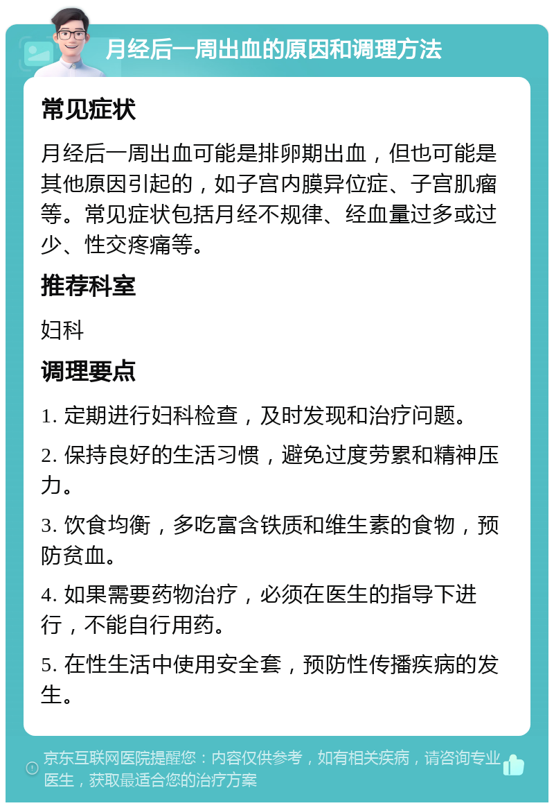 月经后一周出血的原因和调理方法 常见症状 月经后一周出血可能是排卵期出血，但也可能是其他原因引起的，如子宫内膜异位症、子宫肌瘤等。常见症状包括月经不规律、经血量过多或过少、性交疼痛等。 推荐科室 妇科 调理要点 1. 定期进行妇科检查，及时发现和治疗问题。 2. 保持良好的生活习惯，避免过度劳累和精神压力。 3. 饮食均衡，多吃富含铁质和维生素的食物，预防贫血。 4. 如果需要药物治疗，必须在医生的指导下进行，不能自行用药。 5. 在性生活中使用安全套，预防性传播疾病的发生。