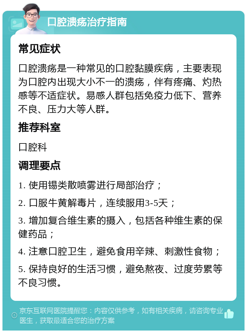 口腔溃疡治疗指南 常见症状 口腔溃疡是一种常见的口腔黏膜疾病，主要表现为口腔内出现大小不一的溃疡，伴有疼痛、灼热感等不适症状。易感人群包括免疫力低下、营养不良、压力大等人群。 推荐科室 口腔科 调理要点 1. 使用锡类散喷雾进行局部治疗； 2. 口服牛黄解毒片，连续服用3-5天； 3. 增加复合维生素的摄入，包括各种维生素的保健药品； 4. 注意口腔卫生，避免食用辛辣、刺激性食物； 5. 保持良好的生活习惯，避免熬夜、过度劳累等不良习惯。