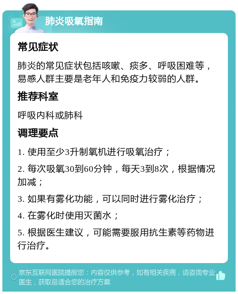 肺炎吸氧指南 常见症状 肺炎的常见症状包括咳嗽、痰多、呼吸困难等，易感人群主要是老年人和免疫力较弱的人群。 推荐科室 呼吸内科或肺科 调理要点 1. 使用至少3升制氧机进行吸氧治疗； 2. 每次吸氧30到60分钟，每天3到8次，根据情况加减； 3. 如果有雾化功能，可以同时进行雾化治疗； 4. 在雾化时使用灭菌水； 5. 根据医生建议，可能需要服用抗生素等药物进行治疗。