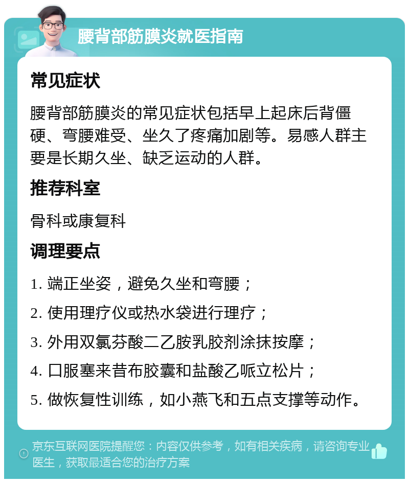 腰背部筋膜炎就医指南 常见症状 腰背部筋膜炎的常见症状包括早上起床后背僵硬、弯腰难受、坐久了疼痛加剧等。易感人群主要是长期久坐、缺乏运动的人群。 推荐科室 骨科或康复科 调理要点 1. 端正坐姿，避免久坐和弯腰； 2. 使用理疗仪或热水袋进行理疗； 3. 外用双氯芬酸二乙胺乳胶剂涂抹按摩； 4. 口服塞来昔布胶囊和盐酸乙哌立松片； 5. 做恢复性训练，如小燕飞和五点支撑等动作。