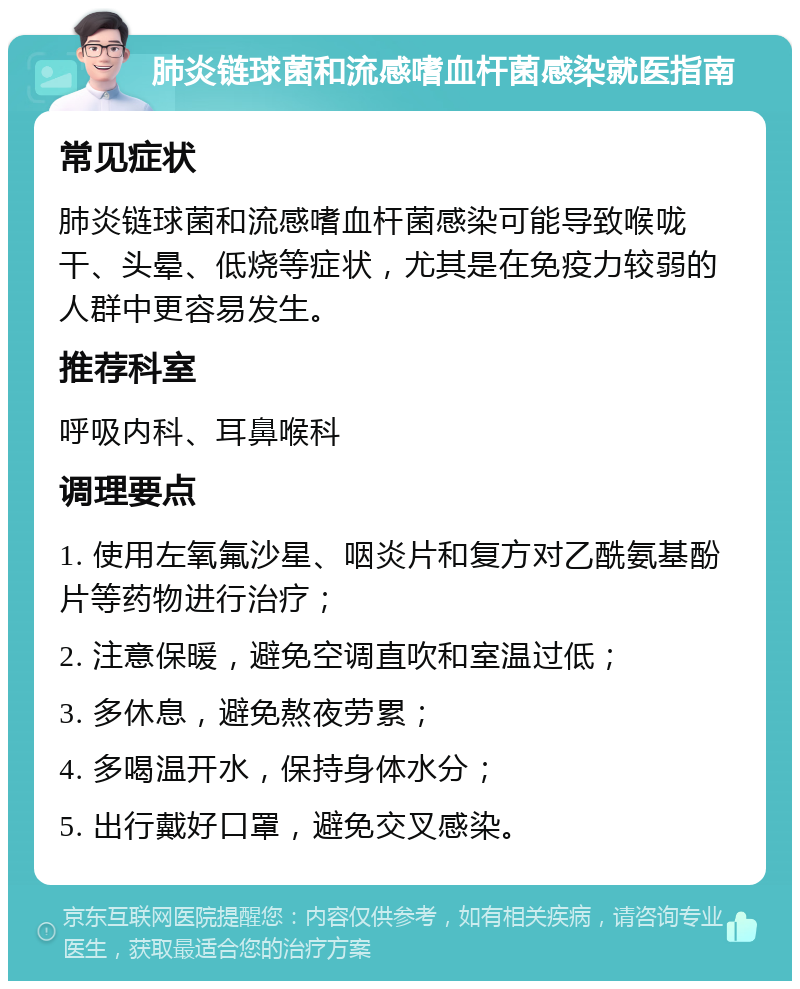 肺炎链球菌和流感嗜血杆菌感染就医指南 常见症状 肺炎链球菌和流感嗜血杆菌感染可能导致喉咙干、头晕、低烧等症状，尤其是在免疫力较弱的人群中更容易发生。 推荐科室 呼吸内科、耳鼻喉科 调理要点 1. 使用左氧氟沙星、咽炎片和复方对乙酰氨基酚片等药物进行治疗； 2. 注意保暖，避免空调直吹和室温过低； 3. 多休息，避免熬夜劳累； 4. 多喝温开水，保持身体水分； 5. 出行戴好口罩，避免交叉感染。