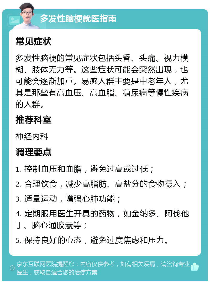 多发性脑梗就医指南 常见症状 多发性脑梗的常见症状包括头昏、头痛、视力模糊、肢体无力等。这些症状可能会突然出现，也可能会逐渐加重。易感人群主要是中老年人，尤其是那些有高血压、高血脂、糖尿病等慢性疾病的人群。 推荐科室 神经内科 调理要点 1. 控制血压和血脂，避免过高或过低； 2. 合理饮食，减少高脂肪、高盐分的食物摄入； 3. 适量运动，增强心肺功能； 4. 定期服用医生开具的药物，如金纳多、阿伐他丁、脑心通胶囊等； 5. 保持良好的心态，避免过度焦虑和压力。