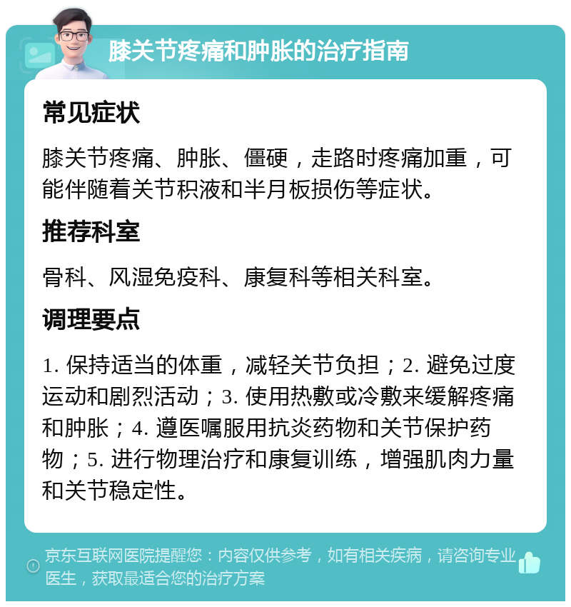 膝关节疼痛和肿胀的治疗指南 常见症状 膝关节疼痛、肿胀、僵硬，走路时疼痛加重，可能伴随着关节积液和半月板损伤等症状。 推荐科室 骨科、风湿免疫科、康复科等相关科室。 调理要点 1. 保持适当的体重，减轻关节负担；2. 避免过度运动和剧烈活动；3. 使用热敷或冷敷来缓解疼痛和肿胀；4. 遵医嘱服用抗炎药物和关节保护药物；5. 进行物理治疗和康复训练，增强肌肉力量和关节稳定性。