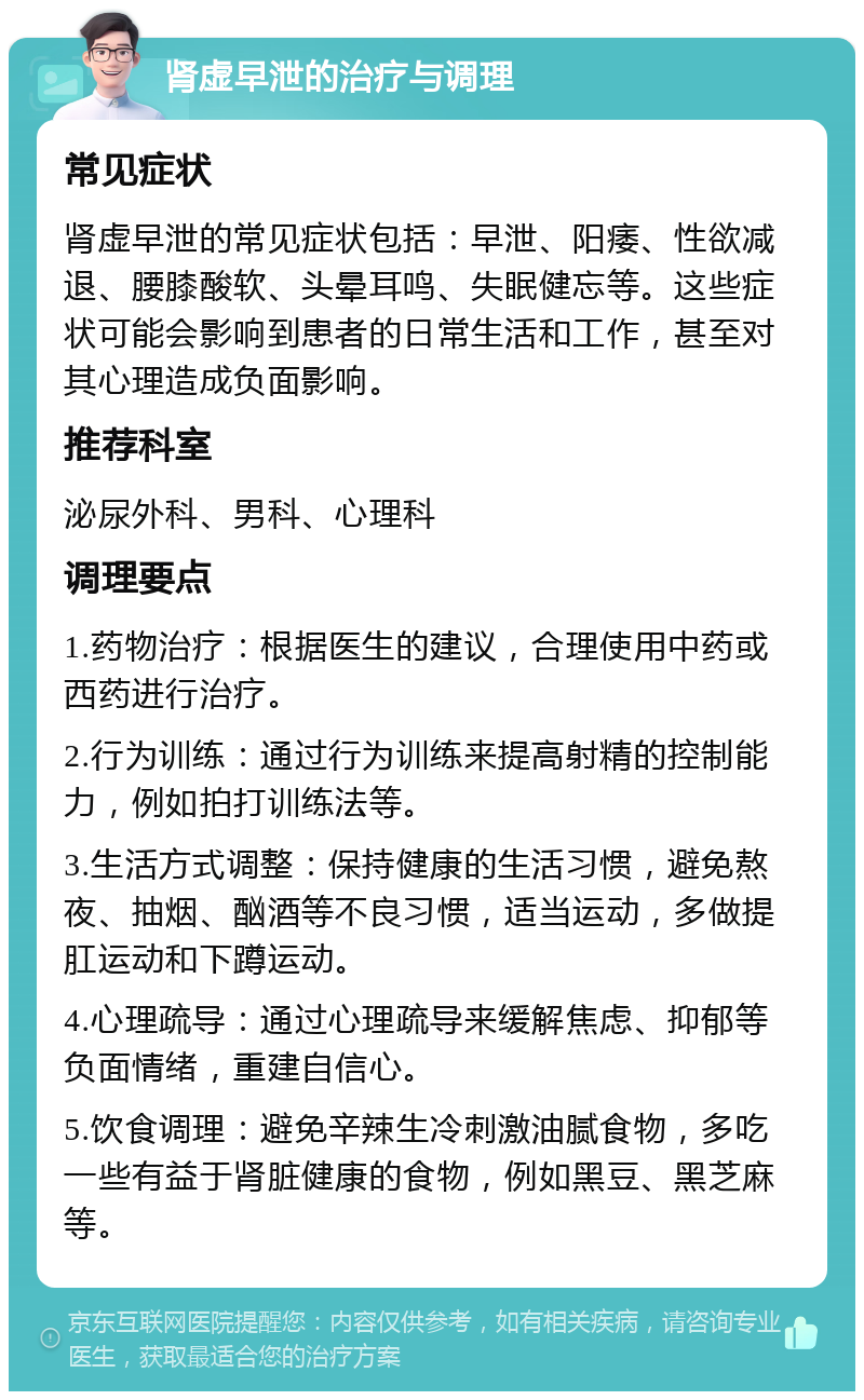 肾虚早泄的治疗与调理 常见症状 肾虚早泄的常见症状包括：早泄、阳痿、性欲减退、腰膝酸软、头晕耳鸣、失眠健忘等。这些症状可能会影响到患者的日常生活和工作，甚至对其心理造成负面影响。 推荐科室 泌尿外科、男科、心理科 调理要点 1.药物治疗：根据医生的建议，合理使用中药或西药进行治疗。 2.行为训练：通过行为训练来提高射精的控制能力，例如拍打训练法等。 3.生活方式调整：保持健康的生活习惯，避免熬夜、抽烟、酗酒等不良习惯，适当运动，多做提肛运动和下蹲运动。 4.心理疏导：通过心理疏导来缓解焦虑、抑郁等负面情绪，重建自信心。 5.饮食调理：避免辛辣生冷刺激油腻食物，多吃一些有益于肾脏健康的食物，例如黑豆、黑芝麻等。