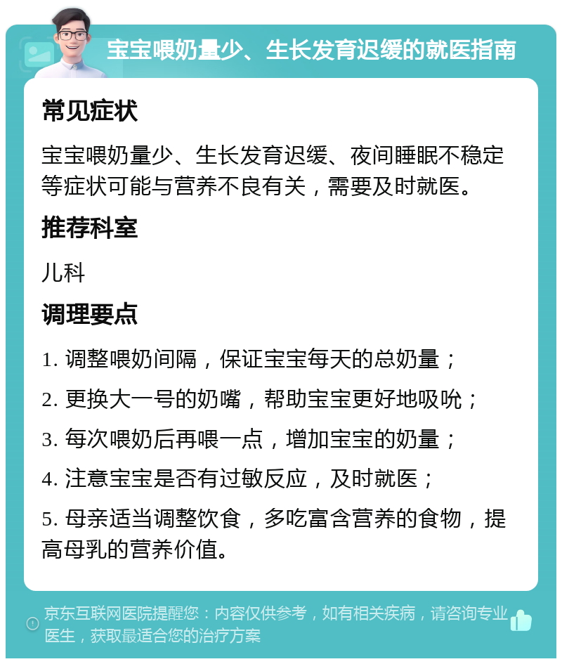 宝宝喂奶量少、生长发育迟缓的就医指南 常见症状 宝宝喂奶量少、生长发育迟缓、夜间睡眠不稳定等症状可能与营养不良有关，需要及时就医。 推荐科室 儿科 调理要点 1. 调整喂奶间隔，保证宝宝每天的总奶量； 2. 更换大一号的奶嘴，帮助宝宝更好地吸吮； 3. 每次喂奶后再喂一点，增加宝宝的奶量； 4. 注意宝宝是否有过敏反应，及时就医； 5. 母亲适当调整饮食，多吃富含营养的食物，提高母乳的营养价值。