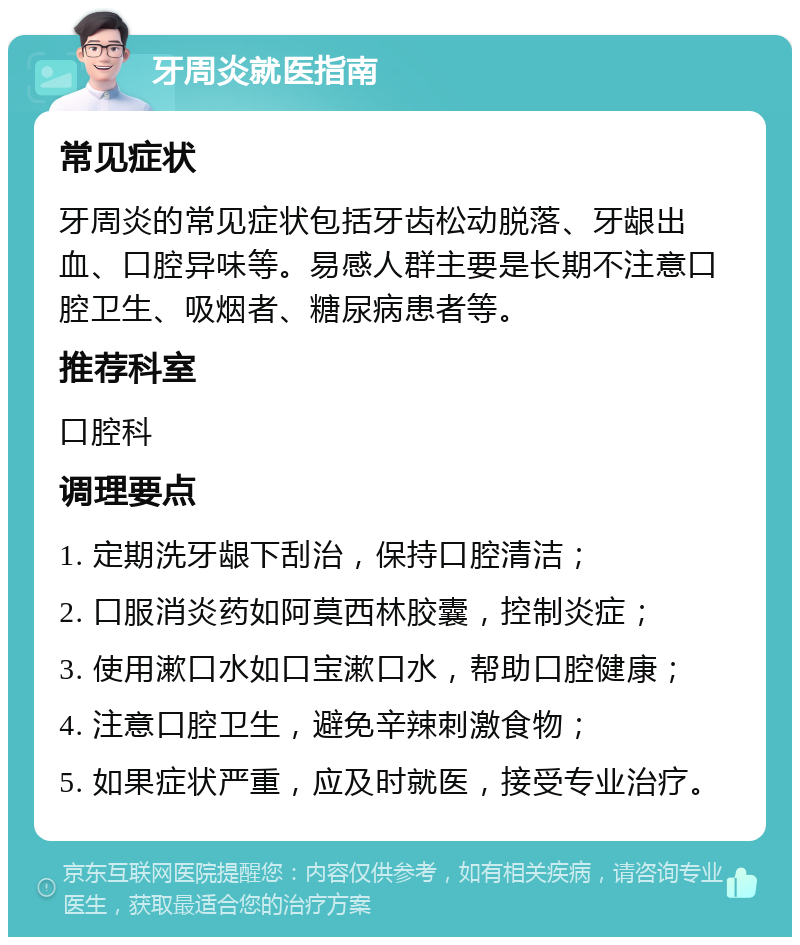 牙周炎就医指南 常见症状 牙周炎的常见症状包括牙齿松动脱落、牙龈出血、口腔异味等。易感人群主要是长期不注意口腔卫生、吸烟者、糖尿病患者等。 推荐科室 口腔科 调理要点 1. 定期洗牙龈下刮治，保持口腔清洁； 2. 口服消炎药如阿莫西林胶囊，控制炎症； 3. 使用漱口水如口宝漱口水，帮助口腔健康； 4. 注意口腔卫生，避免辛辣刺激食物； 5. 如果症状严重，应及时就医，接受专业治疗。