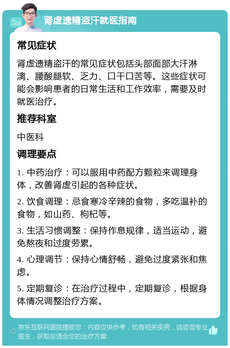 肾虚遗精盗汗就医指南 常见症状 肾虚遗精盗汗的常见症状包括头部面部大汗淋漓、腰酸腿软、乏力、口干口苦等。这些症状可能会影响患者的日常生活和工作效率，需要及时就医治疗。 推荐科室 中医科 调理要点 1. 中药治疗：可以服用中药配方颗粒来调理身体，改善肾虚引起的各种症状。 2. 饮食调理：忌食寒冷辛辣的食物，多吃温补的食物，如山药、枸杞等。 3. 生活习惯调整：保持作息规律，适当运动，避免熬夜和过度劳累。 4. 心理调节：保持心情舒畅，避免过度紧张和焦虑。 5. 定期复诊：在治疗过程中，定期复诊，根据身体情况调整治疗方案。