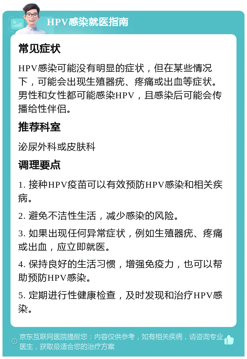 HPV感染就医指南 常见症状 HPV感染可能没有明显的症状，但在某些情况下，可能会出现生殖器疣、疼痛或出血等症状。男性和女性都可能感染HPV，且感染后可能会传播给性伴侣。 推荐科室 泌尿外科或皮肤科 调理要点 1. 接种HPV疫苗可以有效预防HPV感染和相关疾病。 2. 避免不洁性生活，减少感染的风险。 3. 如果出现任何异常症状，例如生殖器疣、疼痛或出血，应立即就医。 4. 保持良好的生活习惯，增强免疫力，也可以帮助预防HPV感染。 5. 定期进行性健康检查，及时发现和治疗HPV感染。