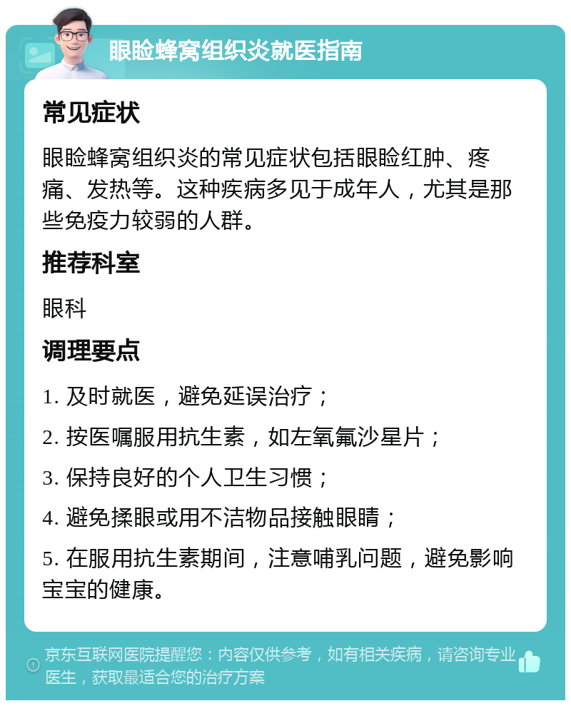 眼睑蜂窝组织炎就医指南 常见症状 眼睑蜂窝组织炎的常见症状包括眼睑红肿、疼痛、发热等。这种疾病多见于成年人，尤其是那些免疫力较弱的人群。 推荐科室 眼科 调理要点 1. 及时就医，避免延误治疗； 2. 按医嘱服用抗生素，如左氧氟沙星片； 3. 保持良好的个人卫生习惯； 4. 避免揉眼或用不洁物品接触眼睛； 5. 在服用抗生素期间，注意哺乳问题，避免影响宝宝的健康。