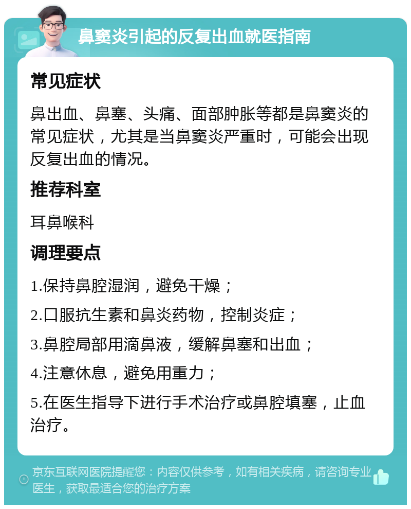 鼻窦炎引起的反复出血就医指南 常见症状 鼻出血、鼻塞、头痛、面部肿胀等都是鼻窦炎的常见症状，尤其是当鼻窦炎严重时，可能会出现反复出血的情况。 推荐科室 耳鼻喉科 调理要点 1.保持鼻腔湿润，避免干燥； 2.口服抗生素和鼻炎药物，控制炎症； 3.鼻腔局部用滴鼻液，缓解鼻塞和出血； 4.注意休息，避免用重力； 5.在医生指导下进行手术治疗或鼻腔填塞，止血治疗。