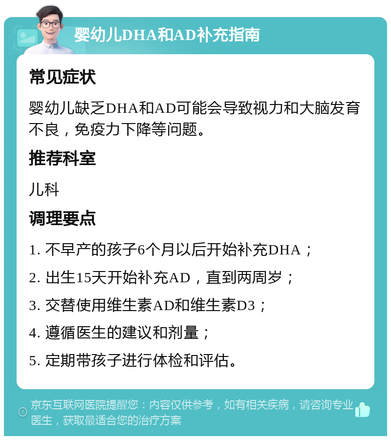 婴幼儿DHA和AD补充指南 常见症状 婴幼儿缺乏DHA和AD可能会导致视力和大脑发育不良，免疫力下降等问题。 推荐科室 儿科 调理要点 1. 不早产的孩子6个月以后开始补充DHA； 2. 出生15天开始补充AD，直到两周岁； 3. 交替使用维生素AD和维生素D3； 4. 遵循医生的建议和剂量； 5. 定期带孩子进行体检和评估。