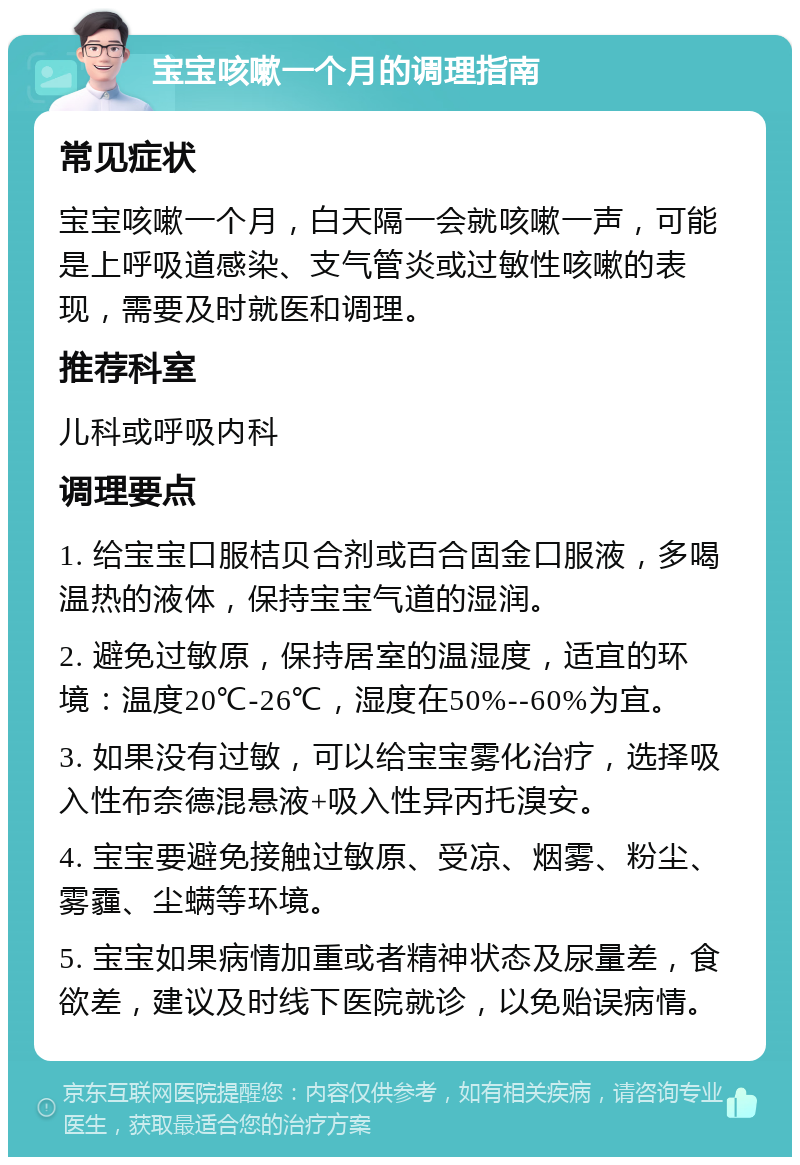 宝宝咳嗽一个月的调理指南 常见症状 宝宝咳嗽一个月，白天隔一会就咳嗽一声，可能是上呼吸道感染、支气管炎或过敏性咳嗽的表现，需要及时就医和调理。 推荐科室 儿科或呼吸内科 调理要点 1. 给宝宝口服桔贝合剂或百合固金口服液，多喝温热的液体，保持宝宝气道的湿润。 2. 避免过敏原，保持居室的温湿度，适宜的环境：温度20℃-26℃，湿度在50%--60%为宜。 3. 如果没有过敏，可以给宝宝雾化治疗，选择吸入性布奈德混悬液+吸入性异丙托溴安。 4. 宝宝要避免接触过敏原、受凉、烟雾、粉尘、雾霾、尘螨等环境。 5. 宝宝如果病情加重或者精神状态及尿量差，食欲差，建议及时线下医院就诊，以免贻误病情。