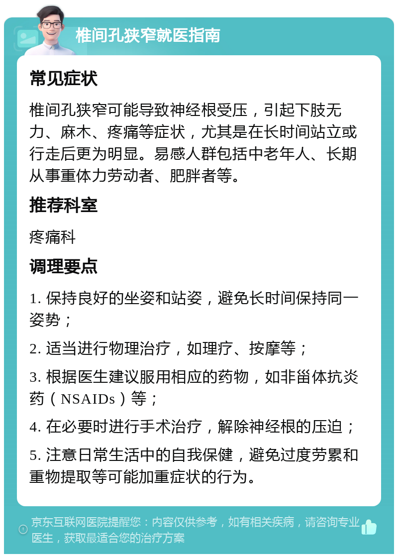 椎间孔狭窄就医指南 常见症状 椎间孔狭窄可能导致神经根受压，引起下肢无力、麻木、疼痛等症状，尤其是在长时间站立或行走后更为明显。易感人群包括中老年人、长期从事重体力劳动者、肥胖者等。 推荐科室 疼痛科 调理要点 1. 保持良好的坐姿和站姿，避免长时间保持同一姿势； 2. 适当进行物理治疗，如理疗、按摩等； 3. 根据医生建议服用相应的药物，如非甾体抗炎药（NSAIDs）等； 4. 在必要时进行手术治疗，解除神经根的压迫； 5. 注意日常生活中的自我保健，避免过度劳累和重物提取等可能加重症状的行为。