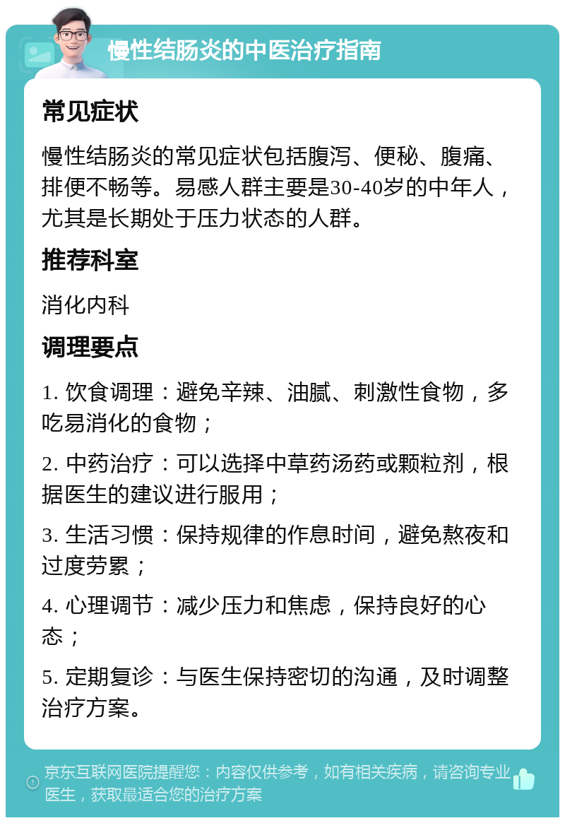 慢性结肠炎的中医治疗指南 常见症状 慢性结肠炎的常见症状包括腹泻、便秘、腹痛、排便不畅等。易感人群主要是30-40岁的中年人，尤其是长期处于压力状态的人群。 推荐科室 消化内科 调理要点 1. 饮食调理：避免辛辣、油腻、刺激性食物，多吃易消化的食物； 2. 中药治疗：可以选择中草药汤药或颗粒剂，根据医生的建议进行服用； 3. 生活习惯：保持规律的作息时间，避免熬夜和过度劳累； 4. 心理调节：减少压力和焦虑，保持良好的心态； 5. 定期复诊：与医生保持密切的沟通，及时调整治疗方案。