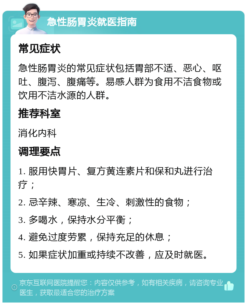 急性肠胃炎就医指南 常见症状 急性肠胃炎的常见症状包括胃部不适、恶心、呕吐、腹泻、腹痛等。易感人群为食用不洁食物或饮用不洁水源的人群。 推荐科室 消化内科 调理要点 1. 服用快胃片、复方黄连素片和保和丸进行治疗； 2. 忌辛辣、寒凉、生冷、刺激性的食物； 3. 多喝水，保持水分平衡； 4. 避免过度劳累，保持充足的休息； 5. 如果症状加重或持续不改善，应及时就医。