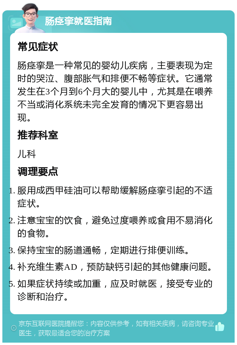 肠痉挛就医指南 常见症状 肠痉挛是一种常见的婴幼儿疾病，主要表现为定时的哭泣、腹部胀气和排便不畅等症状。它通常发生在3个月到6个月大的婴儿中，尤其是在喂养不当或消化系统未完全发育的情况下更容易出现。 推荐科室 儿科 调理要点 服用成西甲硅油可以帮助缓解肠痉挛引起的不适症状。 注意宝宝的饮食，避免过度喂养或食用不易消化的食物。 保持宝宝的肠道通畅，定期进行排便训练。 补充维生素AD，预防缺钙引起的其他健康问题。 如果症状持续或加重，应及时就医，接受专业的诊断和治疗。