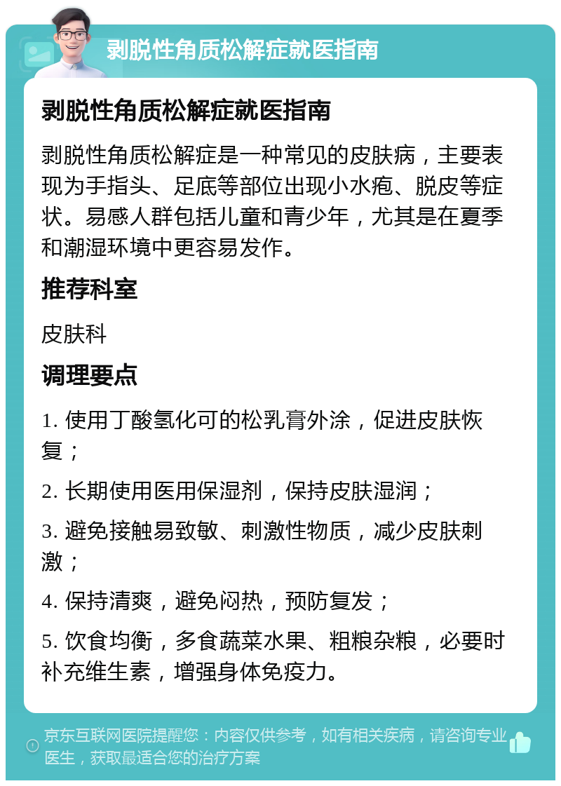 剥脱性角质松解症就医指南 剥脱性角质松解症就医指南 剥脱性角质松解症是一种常见的皮肤病，主要表现为手指头、足底等部位出现小水疱、脱皮等症状。易感人群包括儿童和青少年，尤其是在夏季和潮湿环境中更容易发作。 推荐科室 皮肤科 调理要点 1. 使用丁酸氢化可的松乳膏外涂，促进皮肤恢复； 2. 长期使用医用保湿剂，保持皮肤湿润； 3. 避免接触易致敏、刺激性物质，减少皮肤刺激； 4. 保持清爽，避免闷热，预防复发； 5. 饮食均衡，多食蔬菜水果、粗粮杂粮，必要时补充维生素，增强身体免疫力。