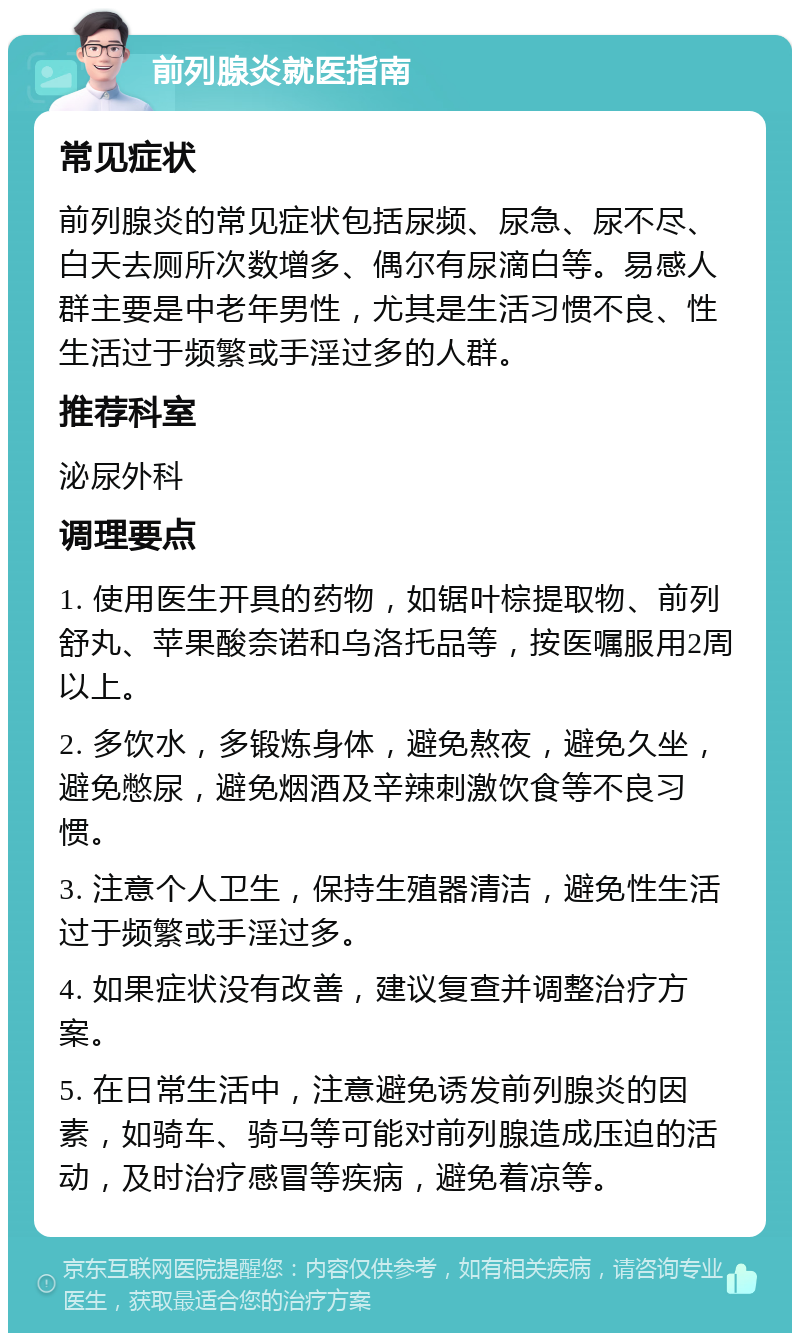 前列腺炎就医指南 常见症状 前列腺炎的常见症状包括尿频、尿急、尿不尽、白天去厕所次数增多、偶尔有尿滴白等。易感人群主要是中老年男性，尤其是生活习惯不良、性生活过于频繁或手淫过多的人群。 推荐科室 泌尿外科 调理要点 1. 使用医生开具的药物，如锯叶棕提取物、前列舒丸、苹果酸奈诺和乌洛托品等，按医嘱服用2周以上。 2. 多饮水，多锻炼身体，避免熬夜，避免久坐，避免憋尿，避免烟酒及辛辣刺激饮食等不良习惯。 3. 注意个人卫生，保持生殖器清洁，避免性生活过于频繁或手淫过多。 4. 如果症状没有改善，建议复查并调整治疗方案。 5. 在日常生活中，注意避免诱发前列腺炎的因素，如骑车、骑马等可能对前列腺造成压迫的活动，及时治疗感冒等疾病，避免着凉等。