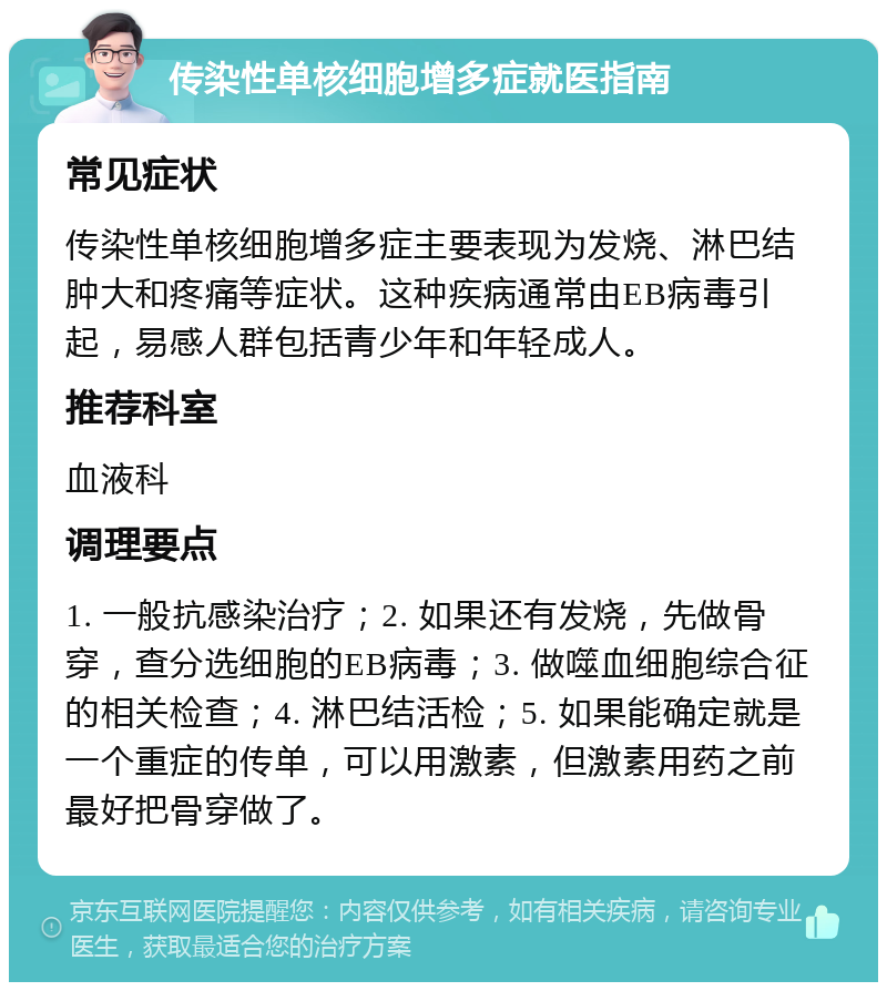 传染性单核细胞增多症就医指南 常见症状 传染性单核细胞增多症主要表现为发烧、淋巴结肿大和疼痛等症状。这种疾病通常由EB病毒引起，易感人群包括青少年和年轻成人。 推荐科室 血液科 调理要点 1. 一般抗感染治疗；2. 如果还有发烧，先做骨穿，查分选细胞的EB病毒；3. 做噬血细胞综合征的相关检查；4. 淋巴结活检；5. 如果能确定就是一个重症的传单，可以用激素，但激素用药之前最好把骨穿做了。