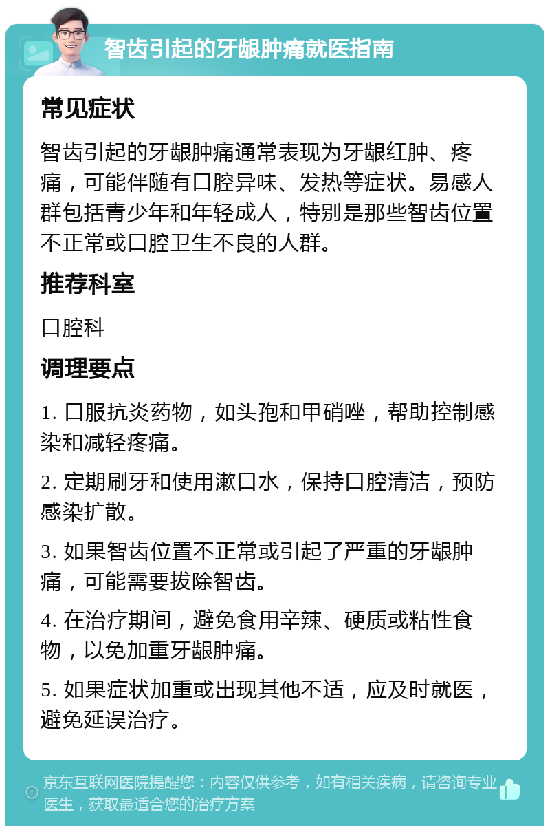 智齿引起的牙龈肿痛就医指南 常见症状 智齿引起的牙龈肿痛通常表现为牙龈红肿、疼痛，可能伴随有口腔异味、发热等症状。易感人群包括青少年和年轻成人，特别是那些智齿位置不正常或口腔卫生不良的人群。 推荐科室 口腔科 调理要点 1. 口服抗炎药物，如头孢和甲硝唑，帮助控制感染和减轻疼痛。 2. 定期刷牙和使用漱口水，保持口腔清洁，预防感染扩散。 3. 如果智齿位置不正常或引起了严重的牙龈肿痛，可能需要拔除智齿。 4. 在治疗期间，避免食用辛辣、硬质或粘性食物，以免加重牙龈肿痛。 5. 如果症状加重或出现其他不适，应及时就医，避免延误治疗。