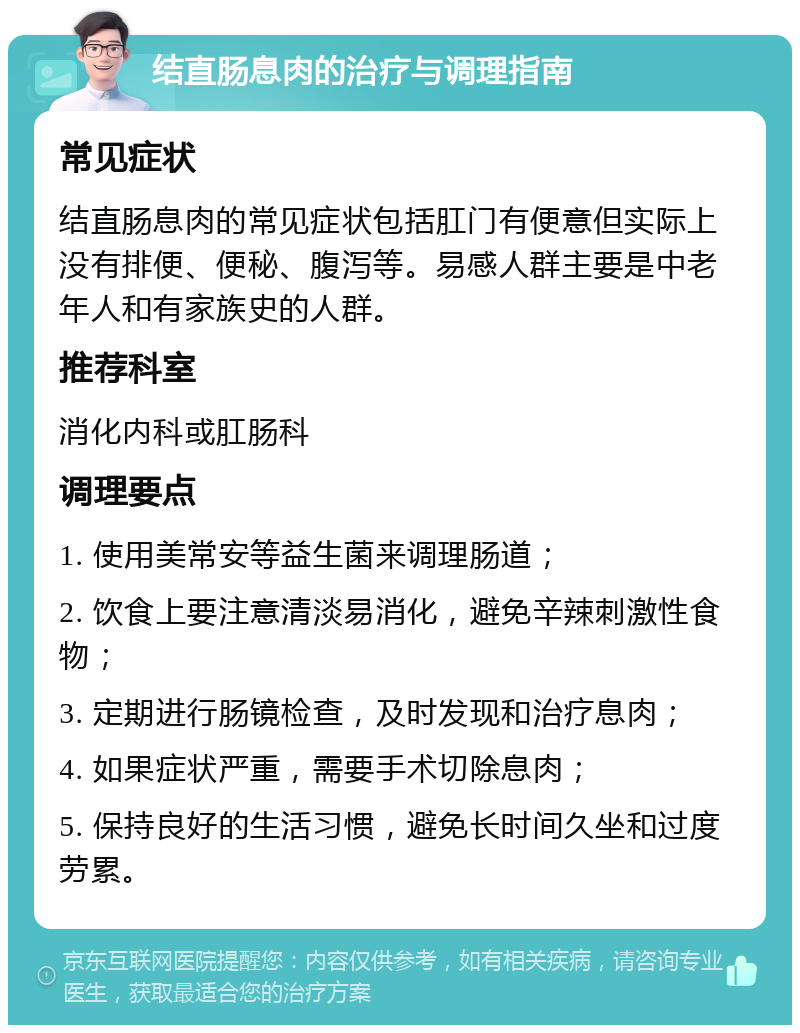 结直肠息肉的治疗与调理指南 常见症状 结直肠息肉的常见症状包括肛门有便意但实际上没有排便、便秘、腹泻等。易感人群主要是中老年人和有家族史的人群。 推荐科室 消化内科或肛肠科 调理要点 1. 使用美常安等益生菌来调理肠道； 2. 饮食上要注意清淡易消化，避免辛辣刺激性食物； 3. 定期进行肠镜检查，及时发现和治疗息肉； 4. 如果症状严重，需要手术切除息肉； 5. 保持良好的生活习惯，避免长时间久坐和过度劳累。