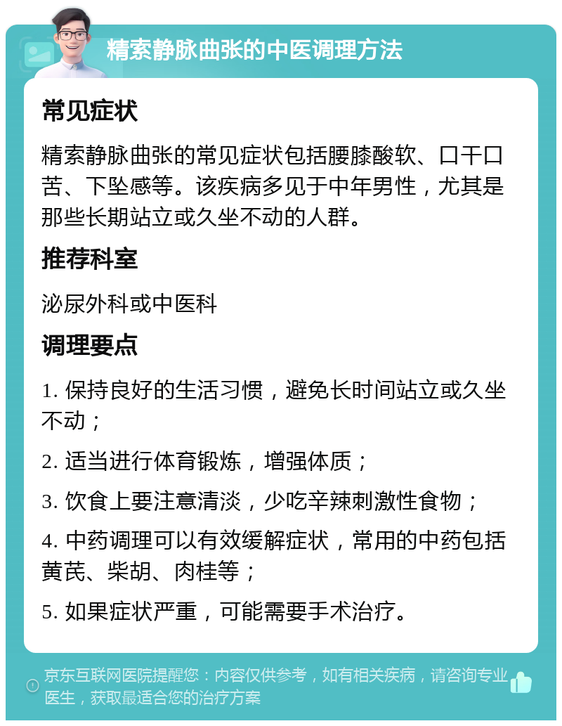 精索静脉曲张的中医调理方法 常见症状 精索静脉曲张的常见症状包括腰膝酸软、口干口苦、下坠感等。该疾病多见于中年男性，尤其是那些长期站立或久坐不动的人群。 推荐科室 泌尿外科或中医科 调理要点 1. 保持良好的生活习惯，避免长时间站立或久坐不动； 2. 适当进行体育锻炼，增强体质； 3. 饮食上要注意清淡，少吃辛辣刺激性食物； 4. 中药调理可以有效缓解症状，常用的中药包括黄芪、柴胡、肉桂等； 5. 如果症状严重，可能需要手术治疗。