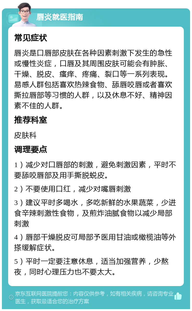 唇炎就医指南 常见症状 唇炎是口唇部皮肤在各种因素刺激下发生的急性或慢性炎症，口唇及其周围皮肤可能会有肿胀、干燥、脱皮、瘙痒、疼痛、裂口等一系列表现。易感人群包括喜欢热辣食物、舔唇咬唇或者喜欢撕拉唇部等习惯的人群，以及休息不好、精神因素不佳的人群。 推荐科室 皮肤科 调理要点 1）减少对口唇部的刺激，避免刺激因素，平时不要舔咬唇部及用手撕脱蜕皮。 2）不要使用口红，减少对嘴唇刺激 3）建议平时多喝水，多吃新鲜的水果蔬菜，少进食辛辣刺激性食物，及煎炸油腻食物以减少局部刺激 4）唇部干燥脱皮可局部予医用甘油或橄榄油等外搽缓解症状。 5）平时一定要注意休息，适当加强营养，少熬夜，同时心理压力也不要太大。