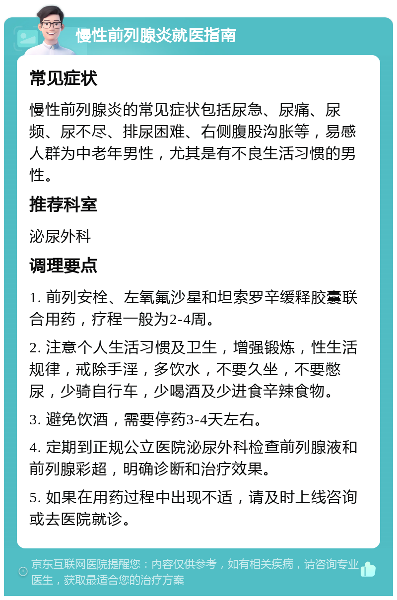 慢性前列腺炎就医指南 常见症状 慢性前列腺炎的常见症状包括尿急、尿痛、尿频、尿不尽、排尿困难、右侧腹股沟胀等，易感人群为中老年男性，尤其是有不良生活习惯的男性。 推荐科室 泌尿外科 调理要点 1. 前列安栓、左氧氟沙星和坦索罗辛缓释胶囊联合用药，疗程一般为2-4周。 2. 注意个人生活习惯及卫生，增强锻炼，性生活规律，戒除手淫，多饮水，不要久坐，不要憋尿，少骑自行车，少喝酒及少进食辛辣食物。 3. 避免饮酒，需要停药3-4天左右。 4. 定期到正规公立医院泌尿外科检查前列腺液和前列腺彩超，明确诊断和治疗效果。 5. 如果在用药过程中出现不适，请及时上线咨询或去医院就诊。