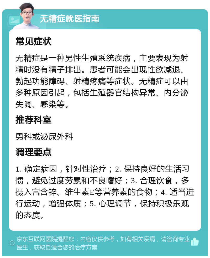 无精症就医指南 常见症状 无精症是一种男性生殖系统疾病，主要表现为射精时没有精子排出。患者可能会出现性欲减退、勃起功能障碍、射精疼痛等症状。无精症可以由多种原因引起，包括生殖器官结构异常、内分泌失调、感染等。 推荐科室 男科或泌尿外科 调理要点 1. 确定病因，针对性治疗；2. 保持良好的生活习惯，避免过度劳累和不良嗜好；3. 合理饮食，多摄入富含锌、维生素E等营养素的食物；4. 适当进行运动，增强体质；5. 心理调节，保持积极乐观的态度。