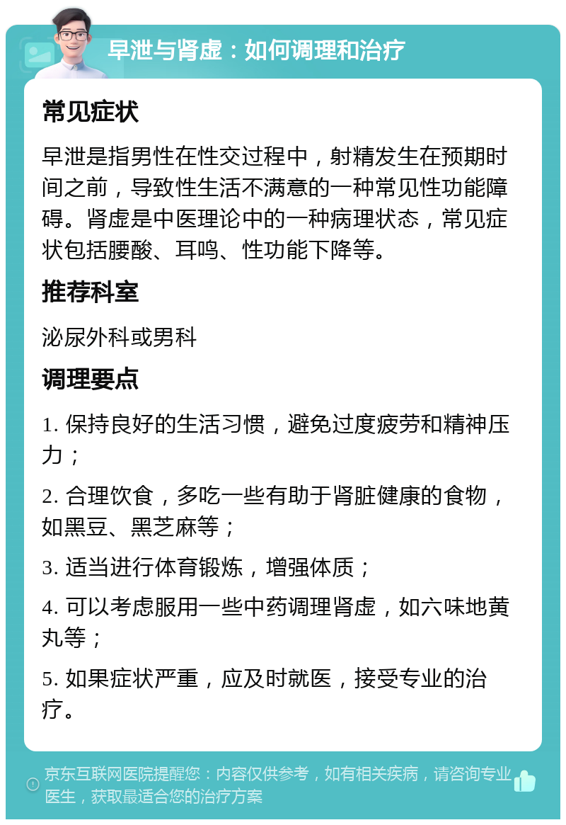 早泄与肾虚：如何调理和治疗 常见症状 早泄是指男性在性交过程中，射精发生在预期时间之前，导致性生活不满意的一种常见性功能障碍。肾虚是中医理论中的一种病理状态，常见症状包括腰酸、耳鸣、性功能下降等。 推荐科室 泌尿外科或男科 调理要点 1. 保持良好的生活习惯，避免过度疲劳和精神压力； 2. 合理饮食，多吃一些有助于肾脏健康的食物，如黑豆、黑芝麻等； 3. 适当进行体育锻炼，增强体质； 4. 可以考虑服用一些中药调理肾虚，如六味地黄丸等； 5. 如果症状严重，应及时就医，接受专业的治疗。