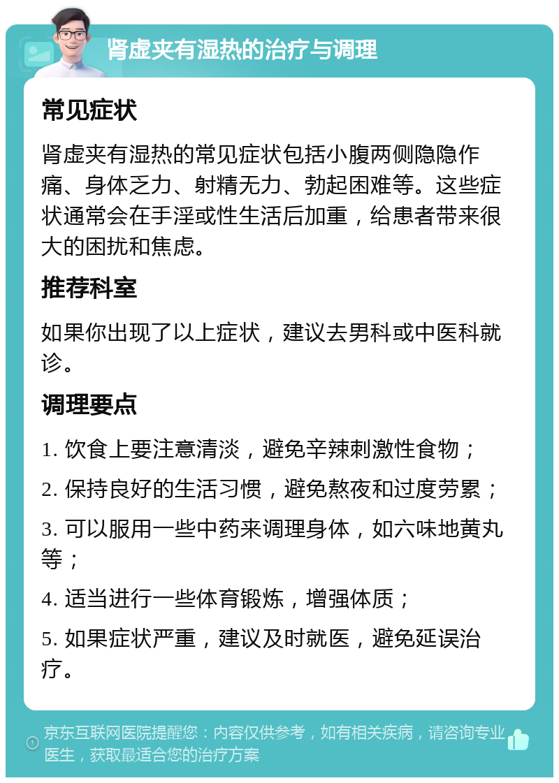 肾虚夹有湿热的治疗与调理 常见症状 肾虚夹有湿热的常见症状包括小腹两侧隐隐作痛、身体乏力、射精无力、勃起困难等。这些症状通常会在手淫或性生活后加重，给患者带来很大的困扰和焦虑。 推荐科室 如果你出现了以上症状，建议去男科或中医科就诊。 调理要点 1. 饮食上要注意清淡，避免辛辣刺激性食物； 2. 保持良好的生活习惯，避免熬夜和过度劳累； 3. 可以服用一些中药来调理身体，如六味地黄丸等； 4. 适当进行一些体育锻炼，增强体质； 5. 如果症状严重，建议及时就医，避免延误治疗。