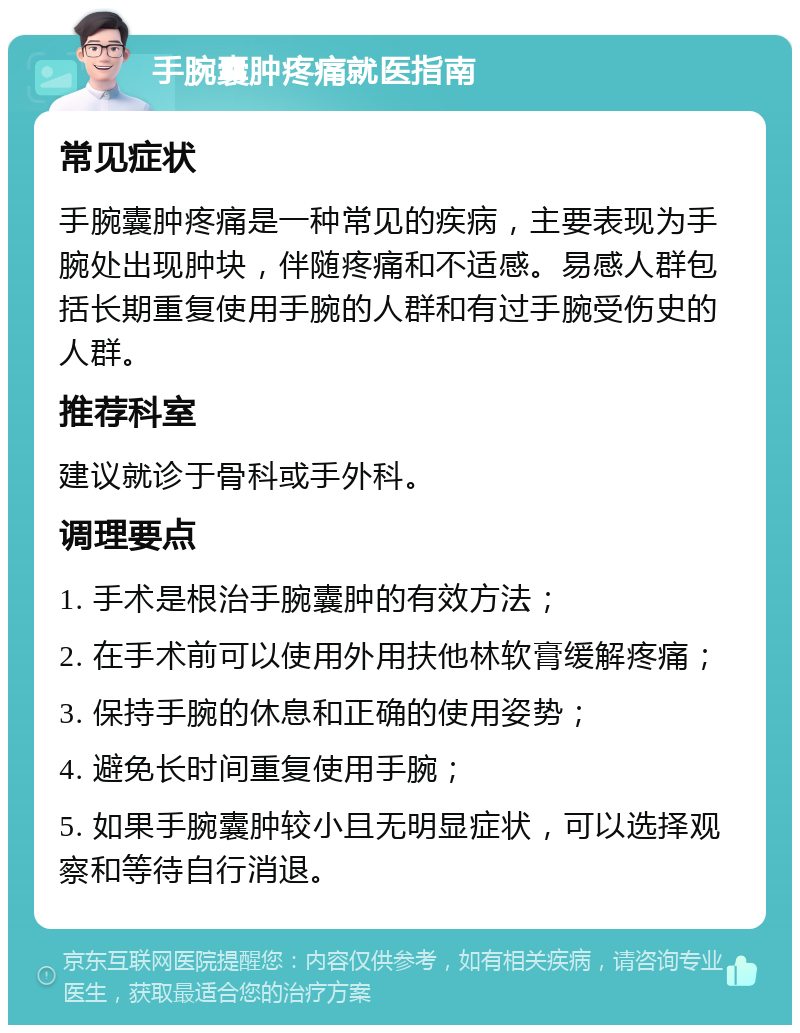 手腕囊肿疼痛就医指南 常见症状 手腕囊肿疼痛是一种常见的疾病，主要表现为手腕处出现肿块，伴随疼痛和不适感。易感人群包括长期重复使用手腕的人群和有过手腕受伤史的人群。 推荐科室 建议就诊于骨科或手外科。 调理要点 1. 手术是根治手腕囊肿的有效方法； 2. 在手术前可以使用外用扶他林软膏缓解疼痛； 3. 保持手腕的休息和正确的使用姿势； 4. 避免长时间重复使用手腕； 5. 如果手腕囊肿较小且无明显症状，可以选择观察和等待自行消退。