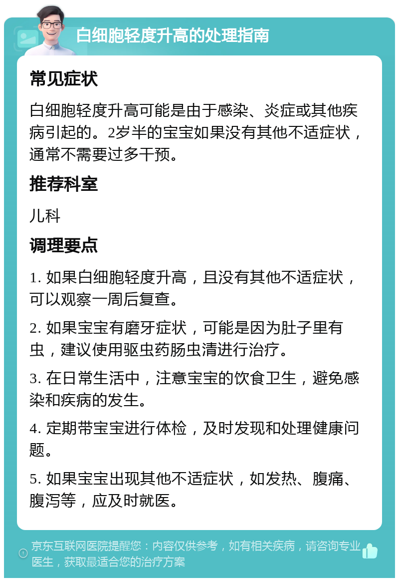 白细胞轻度升高的处理指南 常见症状 白细胞轻度升高可能是由于感染、炎症或其他疾病引起的。2岁半的宝宝如果没有其他不适症状，通常不需要过多干预。 推荐科室 儿科 调理要点 1. 如果白细胞轻度升高，且没有其他不适症状，可以观察一周后复查。 2. 如果宝宝有磨牙症状，可能是因为肚子里有虫，建议使用驱虫药肠虫清进行治疗。 3. 在日常生活中，注意宝宝的饮食卫生，避免感染和疾病的发生。 4. 定期带宝宝进行体检，及时发现和处理健康问题。 5. 如果宝宝出现其他不适症状，如发热、腹痛、腹泻等，应及时就医。