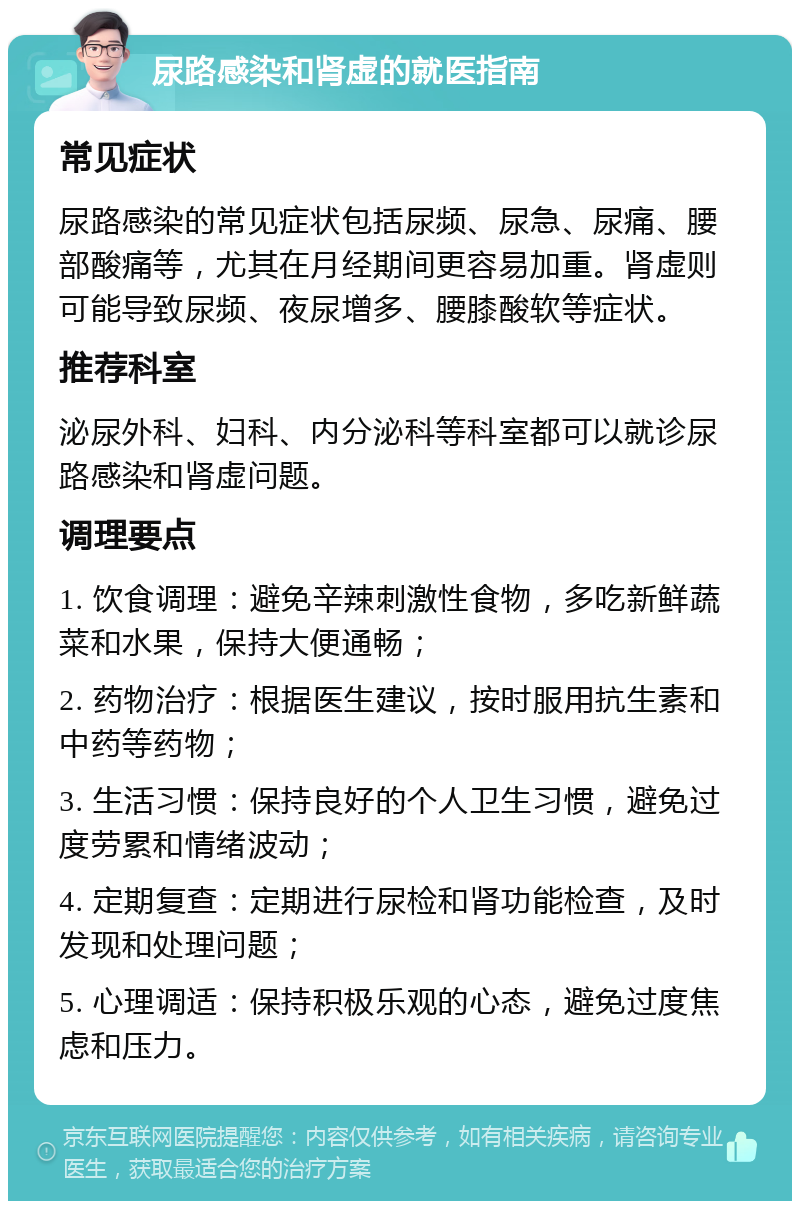 尿路感染和肾虚的就医指南 常见症状 尿路感染的常见症状包括尿频、尿急、尿痛、腰部酸痛等，尤其在月经期间更容易加重。肾虚则可能导致尿频、夜尿增多、腰膝酸软等症状。 推荐科室 泌尿外科、妇科、内分泌科等科室都可以就诊尿路感染和肾虚问题。 调理要点 1. 饮食调理：避免辛辣刺激性食物，多吃新鲜蔬菜和水果，保持大便通畅； 2. 药物治疗：根据医生建议，按时服用抗生素和中药等药物； 3. 生活习惯：保持良好的个人卫生习惯，避免过度劳累和情绪波动； 4. 定期复查：定期进行尿检和肾功能检查，及时发现和处理问题； 5. 心理调适：保持积极乐观的心态，避免过度焦虑和压力。