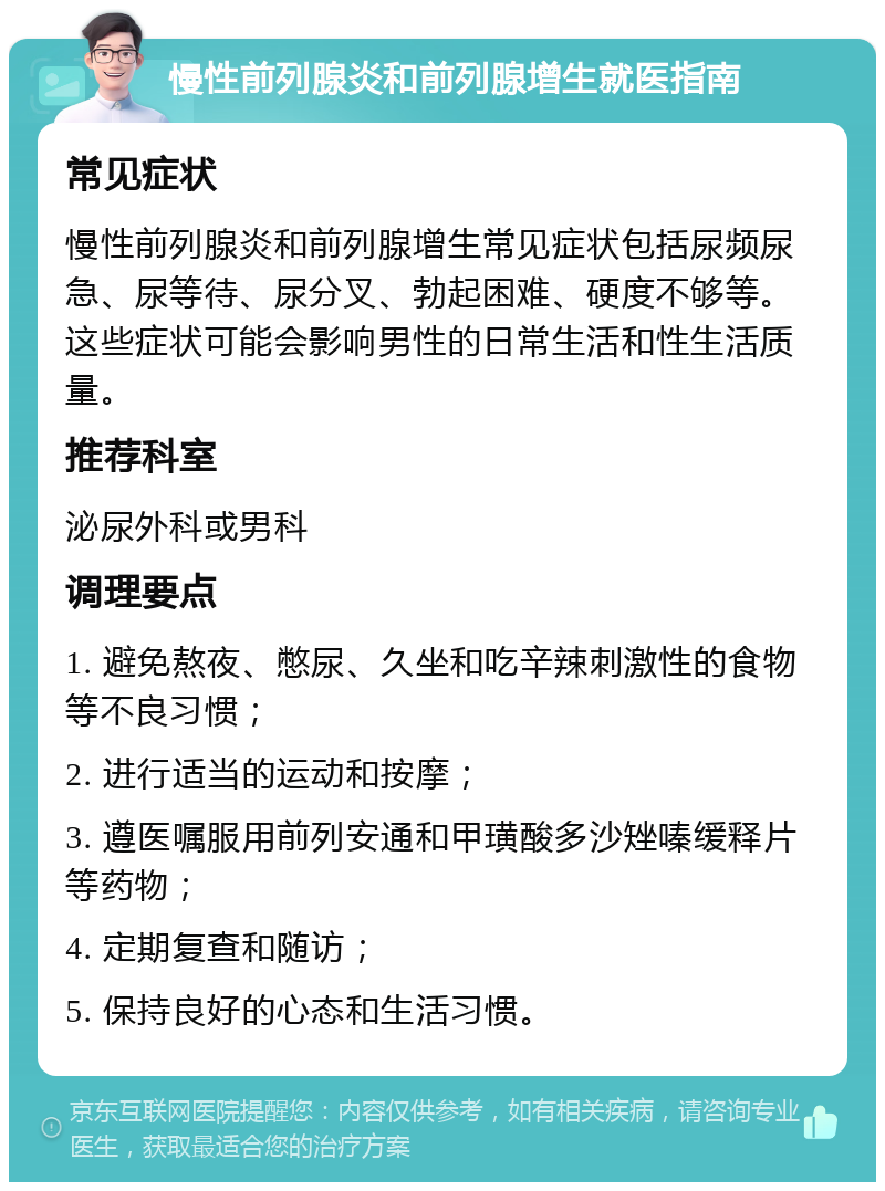 慢性前列腺炎和前列腺增生就医指南 常见症状 慢性前列腺炎和前列腺增生常见症状包括尿频尿急、尿等待、尿分叉、勃起困难、硬度不够等。这些症状可能会影响男性的日常生活和性生活质量。 推荐科室 泌尿外科或男科 调理要点 1. 避免熬夜、憋尿、久坐和吃辛辣刺激性的食物等不良习惯； 2. 进行适当的运动和按摩； 3. 遵医嘱服用前列安通和甲璜酸多沙矬嗪缓释片等药物； 4. 定期复查和随访； 5. 保持良好的心态和生活习惯。