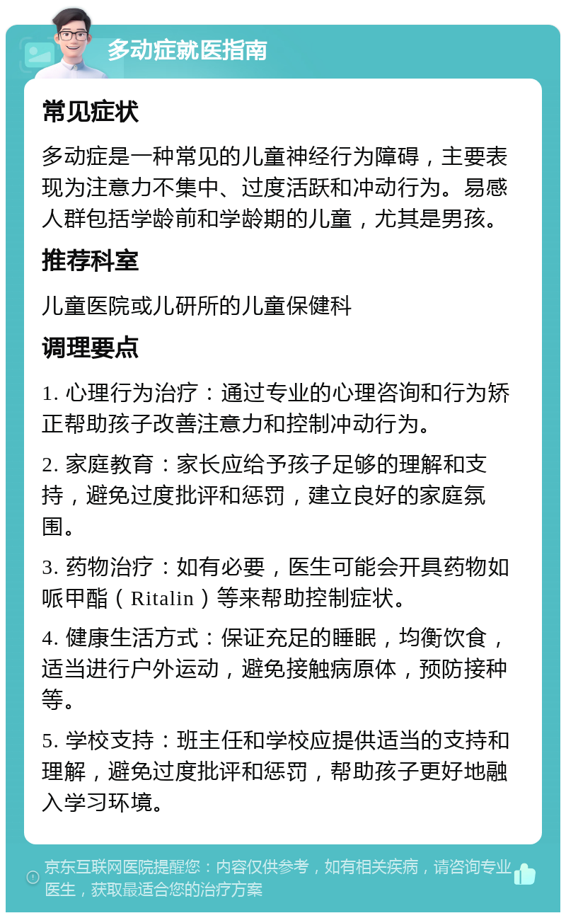 多动症就医指南 常见症状 多动症是一种常见的儿童神经行为障碍，主要表现为注意力不集中、过度活跃和冲动行为。易感人群包括学龄前和学龄期的儿童，尤其是男孩。 推荐科室 儿童医院或儿研所的儿童保健科 调理要点 1. 心理行为治疗：通过专业的心理咨询和行为矫正帮助孩子改善注意力和控制冲动行为。 2. 家庭教育：家长应给予孩子足够的理解和支持，避免过度批评和惩罚，建立良好的家庭氛围。 3. 药物治疗：如有必要，医生可能会开具药物如哌甲酯（Ritalin）等来帮助控制症状。 4. 健康生活方式：保证充足的睡眠，均衡饮食，适当进行户外运动，避免接触病原体，预防接种等。 5. 学校支持：班主任和学校应提供适当的支持和理解，避免过度批评和惩罚，帮助孩子更好地融入学习环境。