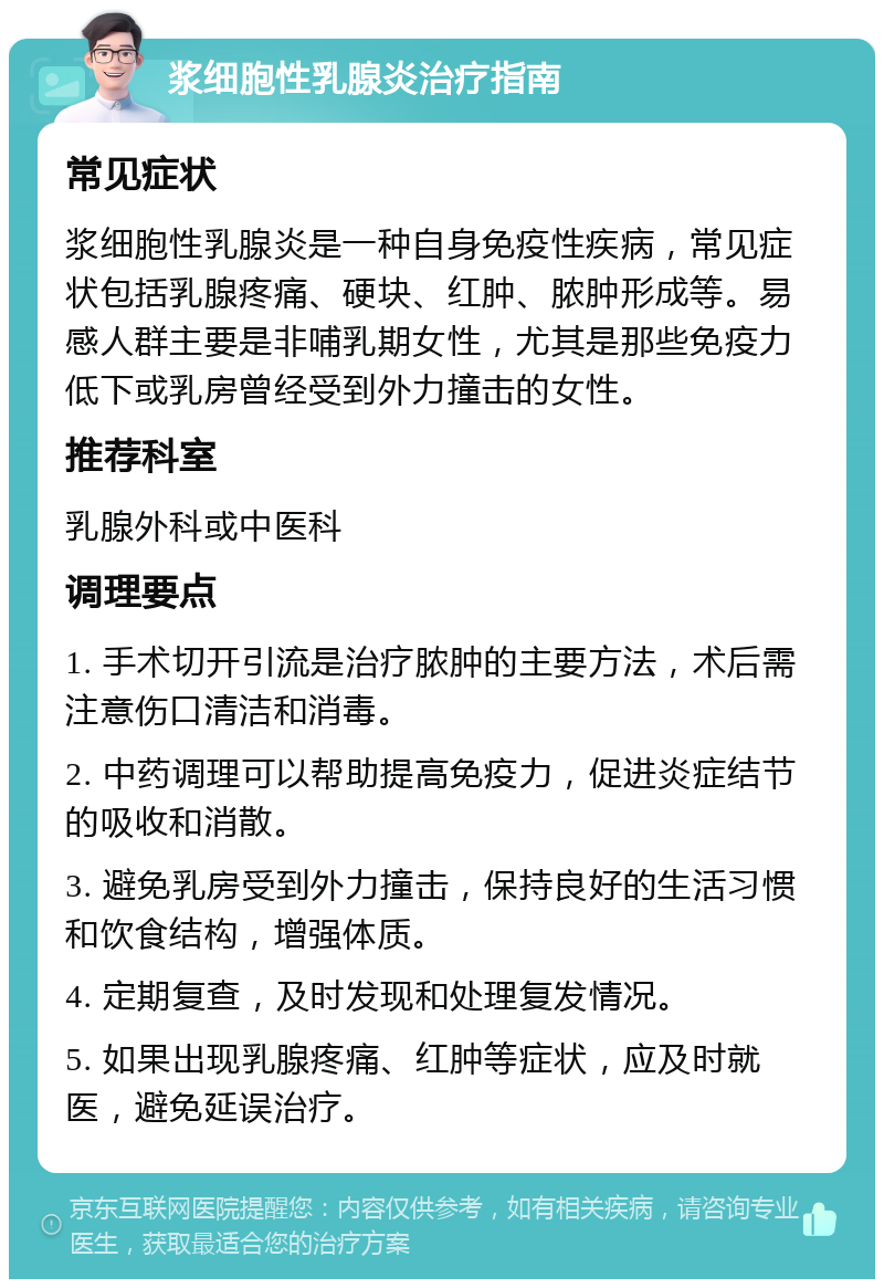 浆细胞性乳腺炎治疗指南 常见症状 浆细胞性乳腺炎是一种自身免疫性疾病，常见症状包括乳腺疼痛、硬块、红肿、脓肿形成等。易感人群主要是非哺乳期女性，尤其是那些免疫力低下或乳房曾经受到外力撞击的女性。 推荐科室 乳腺外科或中医科 调理要点 1. 手术切开引流是治疗脓肿的主要方法，术后需注意伤口清洁和消毒。 2. 中药调理可以帮助提高免疫力，促进炎症结节的吸收和消散。 3. 避免乳房受到外力撞击，保持良好的生活习惯和饮食结构，增强体质。 4. 定期复查，及时发现和处理复发情况。 5. 如果出现乳腺疼痛、红肿等症状，应及时就医，避免延误治疗。