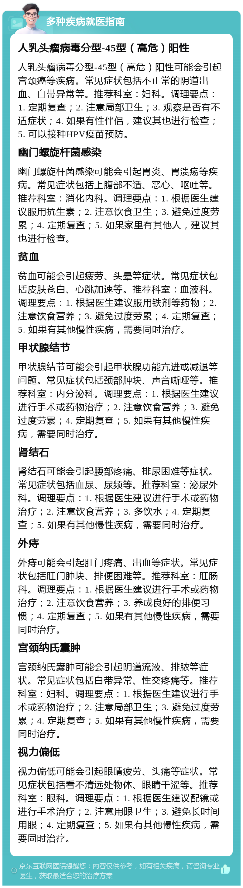 多种疾病就医指南 人乳头瘤病毒分型-45型（高危）阳性 人乳头瘤病毒分型-45型（高危）阳性可能会引起宫颈癌等疾病。常见症状包括不正常的阴道出血、白带异常等。推荐科室：妇科。调理要点：1. 定期复查；2. 注意局部卫生；3. 观察是否有不适症状；4. 如果有性伴侣，建议其也进行检查；5. 可以接种HPV疫苗预防。 幽门螺旋杆菌感染 幽门螺旋杆菌感染可能会引起胃炎、胃溃疡等疾病。常见症状包括上腹部不适、恶心、呕吐等。推荐科室：消化内科。调理要点：1. 根据医生建议服用抗生素；2. 注意饮食卫生；3. 避免过度劳累；4. 定期复查；5. 如果家里有其他人，建议其也进行检查。 贫血 贫血可能会引起疲劳、头晕等症状。常见症状包括皮肤苍白、心跳加速等。推荐科室：血液科。调理要点：1. 根据医生建议服用铁剂等药物；2. 注意饮食营养；3. 避免过度劳累；4. 定期复查；5. 如果有其他慢性疾病，需要同时治疗。 甲状腺结节 甲状腺结节可能会引起甲状腺功能亢进或减退等问题。常见症状包括颈部肿块、声音嘶哑等。推荐科室：内分泌科。调理要点：1. 根据医生建议进行手术或药物治疗；2. 注意饮食营养；3. 避免过度劳累；4. 定期复查；5. 如果有其他慢性疾病，需要同时治疗。 肾结石 肾结石可能会引起腰部疼痛、排尿困难等症状。常见症状包括血尿、尿频等。推荐科室：泌尿外科。调理要点：1. 根据医生建议进行手术或药物治疗；2. 注意饮食营养；3. 多饮水；4. 定期复查；5. 如果有其他慢性疾病，需要同时治疗。 外痔 外痔可能会引起肛门疼痛、出血等症状。常见症状包括肛门肿块、排便困难等。推荐科室：肛肠科。调理要点：1. 根据医生建议进行手术或药物治疗；2. 注意饮食营养；3. 养成良好的排便习惯；4. 定期复查；5. 如果有其他慢性疾病，需要同时治疗。 宫颈纳氏囊肿 宫颈纳氏囊肿可能会引起阴道流液、排脓等症状。常见症状包括白带异常、性交疼痛等。推荐科室：妇科。调理要点：1. 根据医生建议进行手术或药物治疗；2. 注意局部卫生；3. 避免过度劳累；4. 定期复查；5. 如果有其他慢性疾病，需要同时治疗。 视力偏低 视力偏低可能会引起眼睛疲劳、头痛等症状。常见症状包括看不清远处物体、眼睛干涩等。推荐科室：眼科。调理要点：1. 根据医生建议配镜或进行手术治疗；2. 注意用眼卫生；3. 避免长时间用眼；4. 定期复查；5. 如果有其他慢性疾病，需要同时治疗。