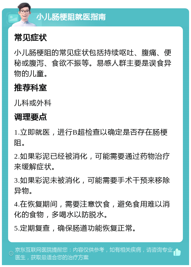 小儿肠梗阻就医指南 常见症状 小儿肠梗阻的常见症状包括持续呕吐、腹痛、便秘或腹泻、食欲不振等。易感人群主要是误食异物的儿童。 推荐科室 儿科或外科 调理要点 1.立即就医，进行B超检查以确定是否存在肠梗阻。 2.如果彩泥已经被消化，可能需要通过药物治疗来缓解症状。 3.如果彩泥未被消化，可能需要手术干预来移除异物。 4.在恢复期间，需要注意饮食，避免食用难以消化的食物，多喝水以防脱水。 5.定期复查，确保肠道功能恢复正常。