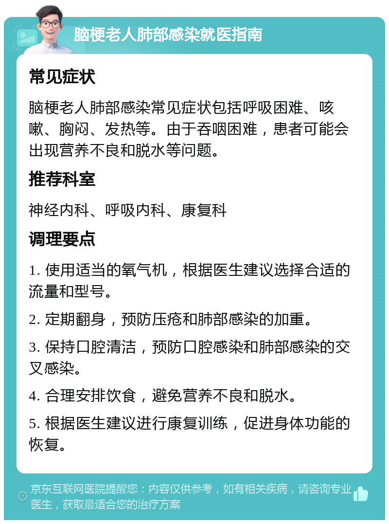 脑梗老人肺部感染就医指南 常见症状 脑梗老人肺部感染常见症状包括呼吸困难、咳嗽、胸闷、发热等。由于吞咽困难，患者可能会出现营养不良和脱水等问题。 推荐科室 神经内科、呼吸内科、康复科 调理要点 1. 使用适当的氧气机，根据医生建议选择合适的流量和型号。 2. 定期翻身，预防压疮和肺部感染的加重。 3. 保持口腔清洁，预防口腔感染和肺部感染的交叉感染。 4. 合理安排饮食，避免营养不良和脱水。 5. 根据医生建议进行康复训练，促进身体功能的恢复。