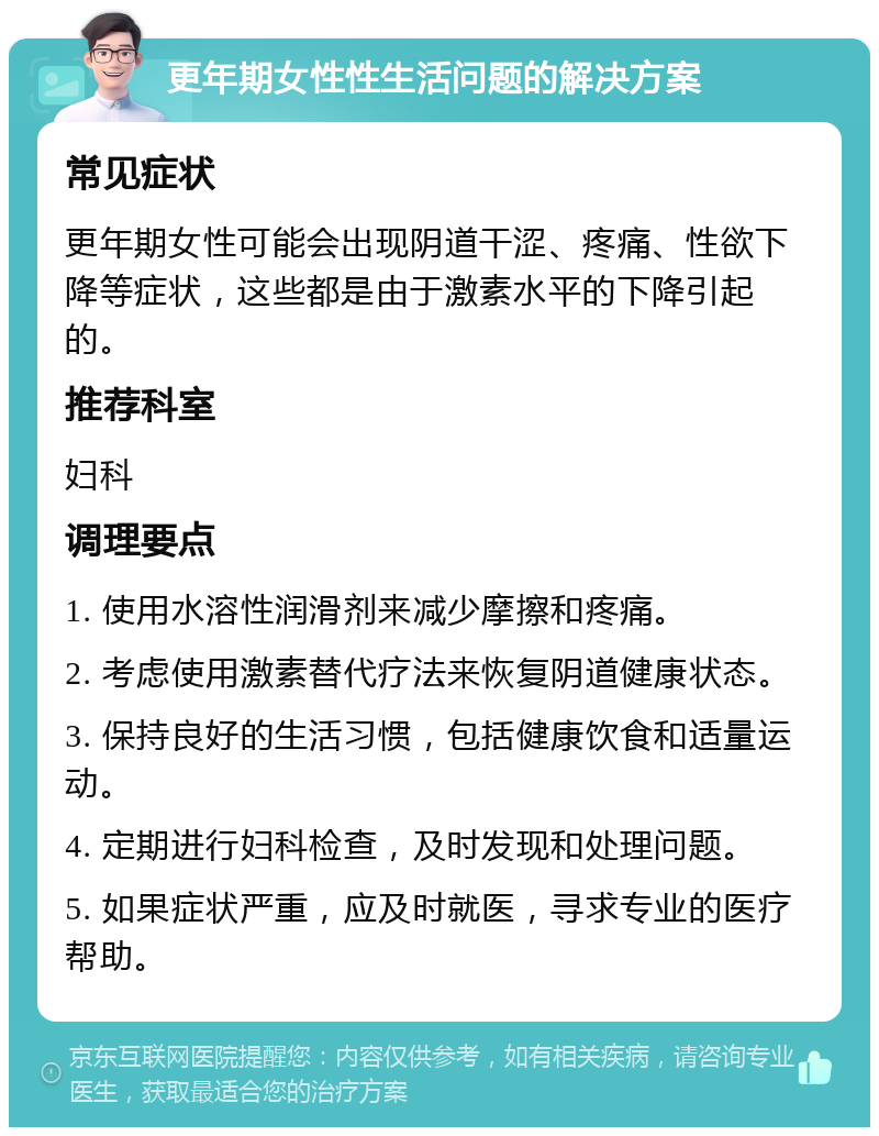 更年期女性性生活问题的解决方案 常见症状 更年期女性可能会出现阴道干涩、疼痛、性欲下降等症状，这些都是由于激素水平的下降引起的。 推荐科室 妇科 调理要点 1. 使用水溶性润滑剂来减少摩擦和疼痛。 2. 考虑使用激素替代疗法来恢复阴道健康状态。 3. 保持良好的生活习惯，包括健康饮食和适量运动。 4. 定期进行妇科检查，及时发现和处理问题。 5. 如果症状严重，应及时就医，寻求专业的医疗帮助。