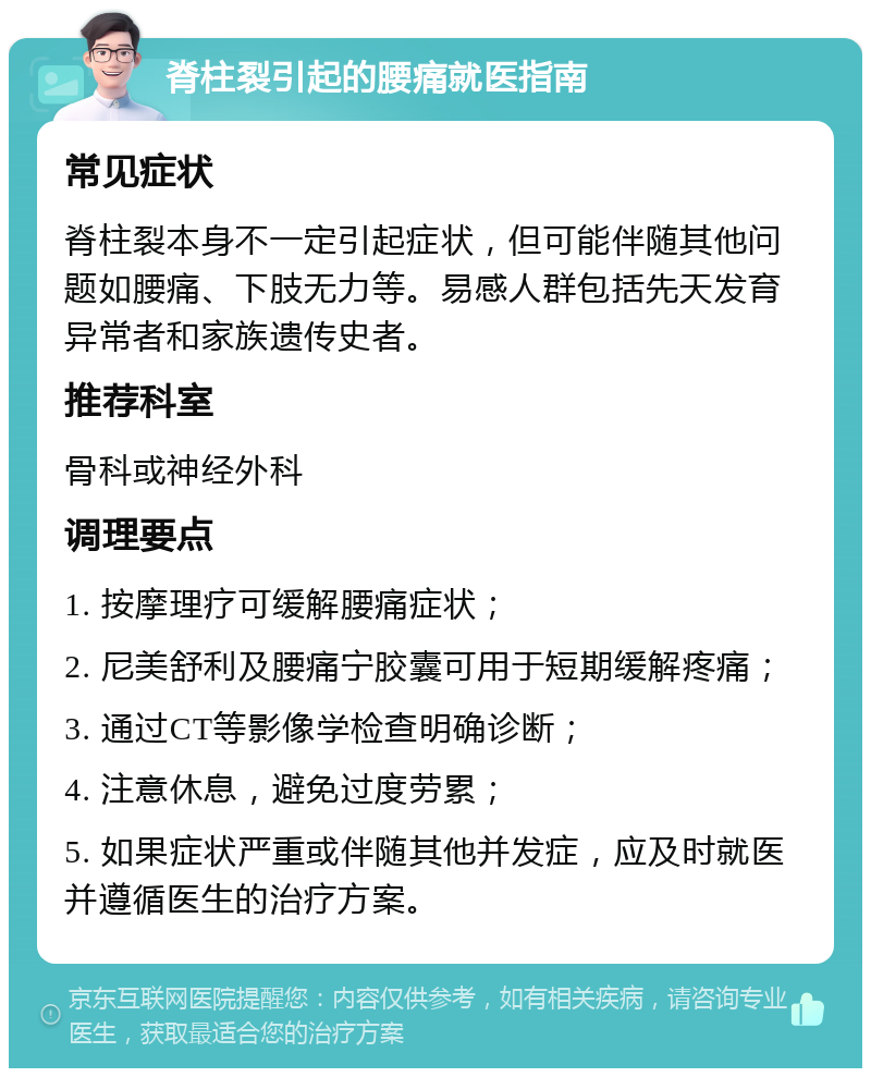 脊柱裂引起的腰痛就医指南 常见症状 脊柱裂本身不一定引起症状，但可能伴随其他问题如腰痛、下肢无力等。易感人群包括先天发育异常者和家族遗传史者。 推荐科室 骨科或神经外科 调理要点 1. 按摩理疗可缓解腰痛症状； 2. 尼美舒利及腰痛宁胶囊可用于短期缓解疼痛； 3. 通过CT等影像学检查明确诊断； 4. 注意休息，避免过度劳累； 5. 如果症状严重或伴随其他并发症，应及时就医并遵循医生的治疗方案。