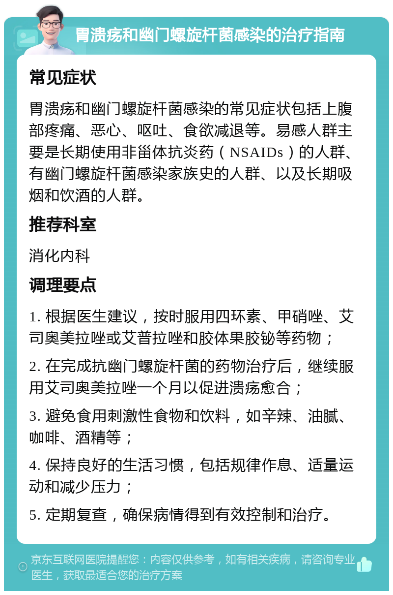 胃溃疡和幽门螺旋杆菌感染的治疗指南 常见症状 胃溃疡和幽门螺旋杆菌感染的常见症状包括上腹部疼痛、恶心、呕吐、食欲减退等。易感人群主要是长期使用非甾体抗炎药（NSAIDs）的人群、有幽门螺旋杆菌感染家族史的人群、以及长期吸烟和饮酒的人群。 推荐科室 消化内科 调理要点 1. 根据医生建议，按时服用四环素、甲硝唑、艾司奥美拉唑或艾普拉唑和胶体果胶铋等药物； 2. 在完成抗幽门螺旋杆菌的药物治疗后，继续服用艾司奥美拉唑一个月以促进溃疡愈合； 3. 避免食用刺激性食物和饮料，如辛辣、油腻、咖啡、酒精等； 4. 保持良好的生活习惯，包括规律作息、适量运动和减少压力； 5. 定期复查，确保病情得到有效控制和治疗。