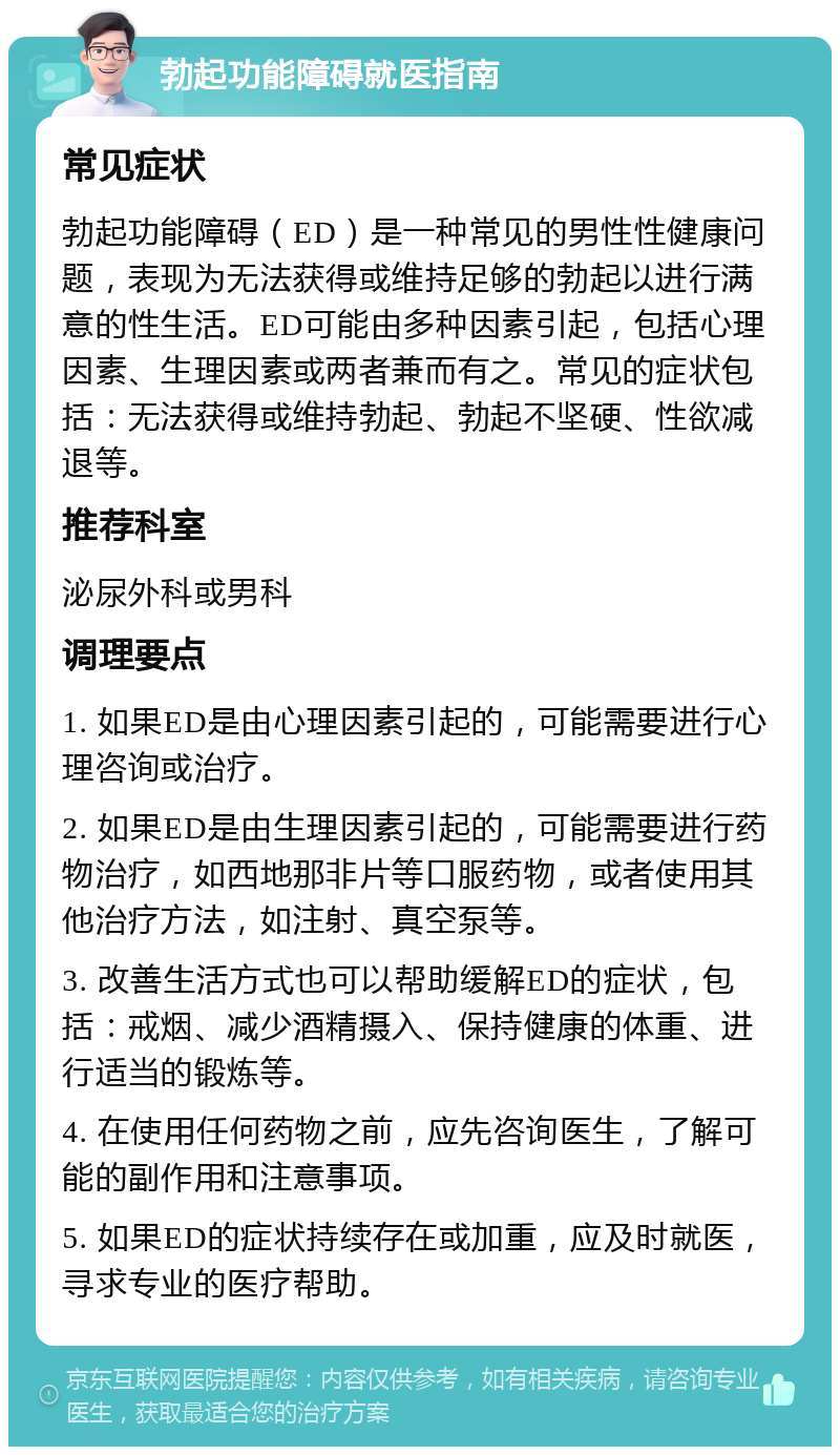 勃起功能障碍就医指南 常见症状 勃起功能障碍（ED）是一种常见的男性性健康问题，表现为无法获得或维持足够的勃起以进行满意的性生活。ED可能由多种因素引起，包括心理因素、生理因素或两者兼而有之。常见的症状包括：无法获得或维持勃起、勃起不坚硬、性欲减退等。 推荐科室 泌尿外科或男科 调理要点 1. 如果ED是由心理因素引起的，可能需要进行心理咨询或治疗。 2. 如果ED是由生理因素引起的，可能需要进行药物治疗，如西地那非片等口服药物，或者使用其他治疗方法，如注射、真空泵等。 3. 改善生活方式也可以帮助缓解ED的症状，包括：戒烟、减少酒精摄入、保持健康的体重、进行适当的锻炼等。 4. 在使用任何药物之前，应先咨询医生，了解可能的副作用和注意事项。 5. 如果ED的症状持续存在或加重，应及时就医，寻求专业的医疗帮助。